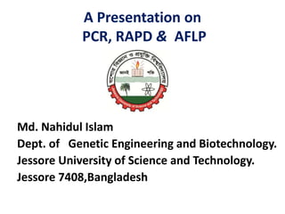 A Presentation on
PCR, RAPD & AFLP
Md. Nahidul Islam
Dept. of Genetic Engineering and Biotechnology.
Jessore University of Science and Technology.
Jessore 7408,Bangladesh
 