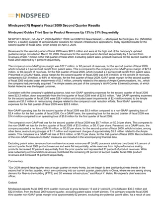 Mindspeed(R) Reports Fiscal 2009 Second Quarter Results

Mindspeed Guides Third Quarter Product Revenues Up 13% to 21% Sequentially

NEWPORT BEACH, CA, Apr 27, 2009 (MARKET WIRE via COMTEX News Network) -- Mindspeed Technologies, Inc. (NASDAQ:
MSPD), a leading supplier of semiconductor solutions for network infrastructure applications, today reported results for the
second quarter of fiscal 2009, which ended on April 3, 2009.

Revenues for the second quarter of fiscal 2009 were $28.5 million and were at the high end of the company's updated
guidance range provided on March 18, 2009. Revenues for the second quarter declined sequentially by 7 percent from
revenues of $30.7 million in the first quarter of fiscal 2009. Excluding patent sales, product revenues for the second quarter of
fiscal 2009 declined by 4 percent sequentially.

The company's non-GAAP gross margin was $17.7 million, or 62 percent of revenues, for the second quarter of fiscal 2009,
which included a 3 percent net benefit from patent sales. This is compared to the company's non-GAAP gross margin of $21.2
million, or 69 percent of revenues, for the first quarter of fiscal 2009, which included a 3 percent net benefit from patent sales.
Presented on a GAAP basis, gross margin for the second quarter of fiscal 2009 was $14.0 million, or 49 percent of revenues,
compared to $21.0 million, or 68% of revenues, for the first quarter of fiscal 2009. GAAP gross margin for the second quarter
of fiscal 2009 included asset impairments of $3.7 million, primarily related to the assets of Ample Communications, Inc., which
the company had previously acquired. The Ample assets are part of the company's WAN Carrier Ethernet business, of which
Nortel Networks was the largest customer.

Consistent with the company's updated guidance, total non-GAAP operating expenses for the second quarter of fiscal 2009
were $23.2 million, down sequentially from the first quarter of fiscal 2009 level of $23.6 million. Total GAAP operating expenses
for the second quarter of fiscal 2009 were $28.4 million and included asset impairments of $2.4 million related to the Ample
assets and $1.7 million in restructuring charges related to the company's cost reduction efforts. Total GAAP operating
expenses for the first quarter of fiscal 2009 were $26.8 million.

Non-GAAP operating loss for the second quarter of fiscal 2009 was $5.5 million compared to a non-GAAP operating loss of
$2.4 million for the first quarter of fiscal 2009. On a GAAP basis, the operating loss for the second quarter of fiscal 2009 was
$14.4 million compared to an operating loss of $5.8 million for the first quarter of fiscal 2009.

The company's non-GAAP net loss for the second quarter of fiscal 2009 was $5.7 million, or $0.24 per share. This compares to
the non-GAAP net loss for the first quarter of fiscal 2009 of $3.0 million, or $0.13 per share. Presented on a GAAP basis, the
company reported a net loss of $14.6 million, or $0.62 per share, for the second quarter of fiscal 2009, which includes, among
other items, restructuring charges of $1.7 million and impairment charges of approximately $5.8 million related to the Ample
assets. This compares to a GAAP net loss of $3.5 million, or $0.15 per share, for the first quarter of fiscal 2009. Reconciliations
of the non-GAAP measures to GAAP measures are included in the accompanying financial data.

Excluding patent sales, revenues from multiservice access voice-over-IP (VoIP) processor solutions contributed 41 percent of
second quarter fiscal 2009 product revenues and were flat sequentially, while revenues from high-performance analog
products decreased 22 percent sequentially from the prior quarter and represented 31 percent of product revenues. Wide
area networking communication revenues contributed the remaining 28 percent of second quarter fiscal 2009 product
revenues and increased 18 percent sequentially.

Commentary

quot;Our 2009 second fiscal quarter was a tough quarter on many fronts, but we began to see positive business trends in the
second half of the last quarter, which are continuing into our current quarter, particularly in China, where we are seeing strong
demand for fiber-to-the-building (FTTB) and 3G wireless infrastructure,quot; said Raouf Y. Halim, Mindspeed's chief executive
officer.

Outlook

Mindspeed expects fiscal 2009 third quarter revenues to grow between 13 and 21 percent, or to between $30.0 million and
$32.0 million, from the fiscal 2009 second quarter, excluding patent sales in both periods. The company expects fiscal 2009
third quarter non-GAAP gross margin to be approximately 62 percent, excluding any potential patent sales. As a result of cost
 