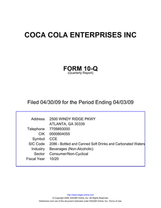 COCA COLA ENTERPRISES INC



                                FORM Report)10-Q
                                 (Quarterly




Filed 04/30/09 for the Period Ending 04/03/09


  Address        2500 WINDY RIDGE PKWY
                 ATLANTA, GA 30339
Telephone        7709893000
        CIK      0000804055
    Symbol       CCE
 SIC Code        2086 - Bottled and Canned Soft Drinks and Carbonated Waters
   Industry      Beverages (Non-Alcoholic)
     Sector      Consumer/Non-Cyclical
Fiscal Year      10/20




                                      http://www.edgar-online.com
                      © Copyright 2009, EDGAR Online, Inc. All Rights Reserved.
       Distribution and use of this document restricted under EDGAR Online, Inc. Terms of Use.
 