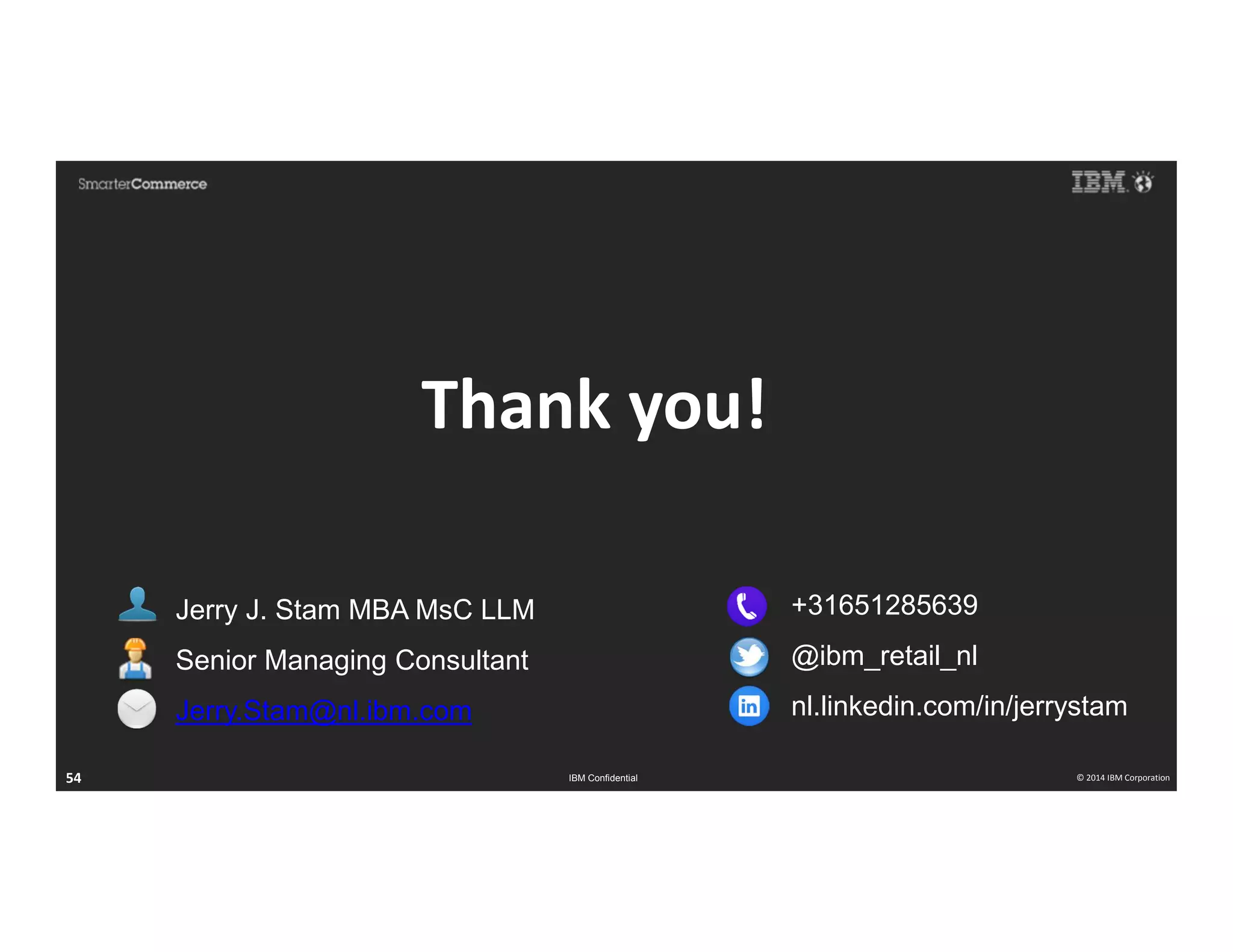 © 2014 IBM Corporation54 IBM Confidential © 2014 IBM Corporation54
Thank you!
Jerry J. Stam MBA MsC LLM
Senior Managing Consultant
Jerry.Stam@nl.ibm.com
+31651285639
@ibm_retail_nl
nl.linkedin.com/in/jerrystam
 