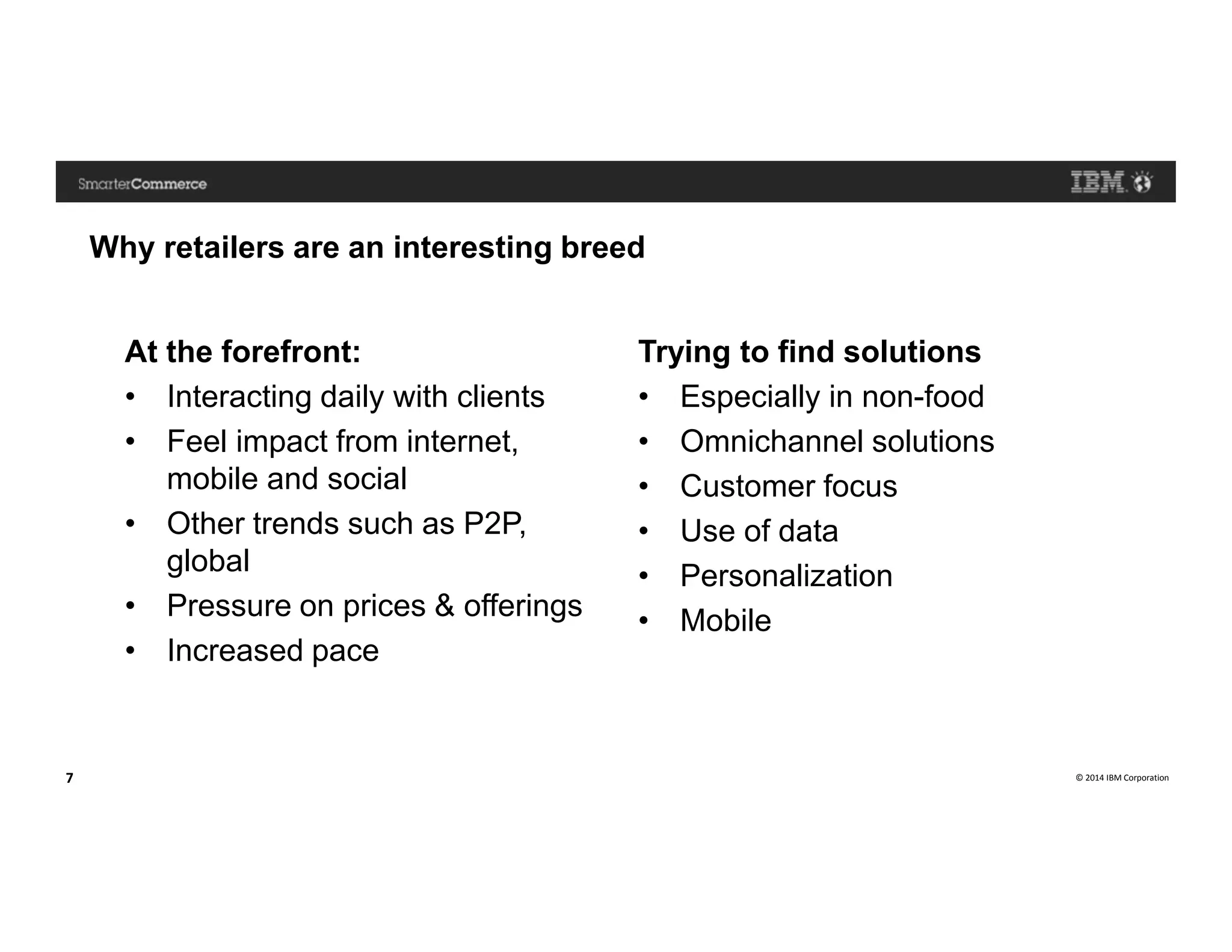 © 2014 IBM Corporation7
Why retailers are an interesting breed
At the forefront:
• Interacting daily with clients
• Feel impact from internet,
mobile and social
• Other trends such as P2P,
global
• Pressure on prices & offerings
• Increased pace
Trying to find solutions
• Especially in non-food
• Omnichannel solutions
• Customer focus
• Use of data
• Personalization
• Mobile
 