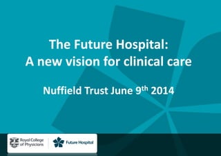 The Future Hospital:
A new vision for clinical care
Nuffield Trust June 9th 2014
 