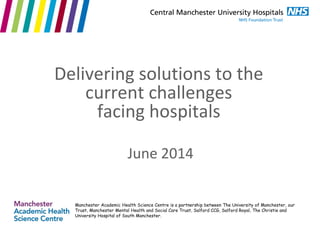 June 2014
Delivering solutions to the
current challenges
facing hospitals
Manchester Academic Health Science Centre is a partnership between The University of Manchester, our
Trust, Manchester Mental Health and Social Care Trust, Salford CCG, Salford Royal, The Christie and
University Hospital of South Manchester.
 