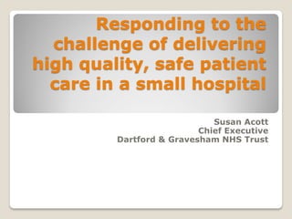 Responding to the
challenge of delivering
high quality, safe patient
care in a small hospital
Susan Acott
Chief Executive
Dartford & Gravesham NHS Trust
 