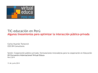 TIC-educación en Perú 
Algunos lineamientos para optimizar la interacción público-privada 
Carlos Huamán Tomecich 
CEO DN Consultores 
Sesión: Cooperación público-privada: formulaciones innovadoras para la cooperación en Educación 
XV Encuentro Internacional Virtual Educa 
Perú 2014 
11 de junio 2014 
 