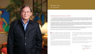 Message from
the Founder
ENHANCING INDONESIA’S POTENTIAL FOR GROWTH
s Indonesia sets eye on becoming one of the world’s top economies, the country faces an urgent need to prepare its population to face global
competition. At the core of these needs is a vast improvement in the education sector, providing access to more people and raising the quality of the
system so that they are ready for international participation. Education will empower individuals and communities, and bring positive changes to a society. It
is an important part in creating a more equitable economy and a sustainable growth.
Putera Sampoerna Foundation is in a long-term commitment to usher in social transformations to Indonesia by grooming leaders and entrepreneurs, and
by empowering communities to take ownership of the country’s development. We ensure that the brightest of the youths will have their minds sharpened
and their talents nourished, while we imbue them with principles, work ethics and social consciousness to prepare them for the challenges of the future. By
assisting them now, we hope to bring impact to thousands of lives in the years to come.
This is an immense task that can only be done with strong collaboration. The private sectors can play a big role in the development of social sector by providing
financial support to ensure the sustainability of the initiatives, while we work to make use of the assistance in the most effective way.
There is still much to accomplish, so we ask that you join us to bring about positive transformation to the country.
erkomitmen sebagai salah satu ekonomi terkuat di dunia, Indonesia
perlu mempersiapkan warganya untuk menghadapi tantangan
global. Adapun kebutuhan paling mendesak adalah perluasan akses
dan perbaikan mutu pendidikan sehingga mereka dapat bersaing dalam
kancah internasional. Selain memberdayakan individu dan komunitasnya,
pendidikan dapat berdampak positif bagi masyarakat. Inilah bagian penting
dalam menciptakan perekonomian yang merata dan pertumbuhan yang
berkelanjutan.
Putera Sampoerna Foundation (PSF) memiliki komitmen jangka panjang
untuk membawa transformasi sosial di Indonesia dengan membina para
pemimpin dan wirausahawan, dan mengikutsertakan masyarakat dalam
perkembangan bangsa. Kami memastikan bahwa para pemuda tercerdas
dapat mengembangkan budi dan bakatnya tanpa mengabaikan prinsip,
etika kerja, dan kesadaran sosial agar mereka siap menghadapi tantangan
di masa depan. Dengan membantu mereka saat ini, kami berharap
komitmen tersebut dapat berdampak positif bagi ribuan orang di tahun-
tahun mendatang.
Tugas berat ini hanya dapat dikerjakan melalui kerja sama yang kuat. Sektor
swasta dapat berperan besar dalam pengembangan bidang sosial dengan
menyediakan bantuan keuangan agar inisiatif-inisiatif ini dapat terus
berjalan dan bantuan dapat disalurkan seefektif mungkin.
Banyak hal yang masih perlu dicapai, oleh karenanya kami mengundang
Anda untuk turut membawa transformasi positif bagi bangsa.
Putera Sampoerna
FOUNDER
A
B
15
 