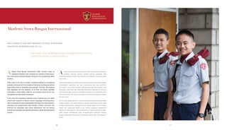 Akademi Siswa Bangsa Internasional
ASBI IS PROUD TO HAVE SENT GRADUATES TO STUDY IN REPUTABLE
UNIVERSITIES IN INDONESIA AND THE U.S.
ASBI BANGGA TELAH MENGIRIMKAN PARA LULUSANNYA UNTUK BELAJAR DI
UNIVERSITAS TERBAIK DI INDONESIA DAN A.S.
kademi Siswa Bangsa Internasional (ASBI), formerly known as
Sampoerna Academy, was conceived as a network of high school-
level international standard boarding schools for the exceptionally gifted
students.
ASBI is part of our effort to create a seamless pathway to international
education and careers for future leaders of Indonesia, providing educational
opportunities that are affordable and accessible. This year, 458 students
have graduated from the Academy, 33 of them now attend reputable
universities in United States, while the rest members spread all over the
top regional and international universities.
In the three-year preparatory boarding school students grow into global
citizens with exposure to diverse cultures, languages and perspectives,
with an emphasis on social responsibility. Here they hone their academic,
leadership and entrepreneurial skills through a holistic curriculum that
enhances the Indonesian state school requirements with the learning
methods of Cambridge International Examinations (IGCSE and International
A levels).
kademi Siswa Bangsa Internasional (ASBI), sebelumnya Sampoerna
Academy, dibentuk sebagai jaringan sekolah menengah atas
berasrama dengan standar internasional yang ditujukan bagi para siswa
berprestasi.
ASBI adalah bagian dari upaya kami menciptakan jalur yang mudah dalam
mendapatkan pendidikan dan karir internasional bagi para pemimpin
Indonesia di masa depan, dengan menyediakan peluang pendidikan yang
terjangkau. Sejak tahun lalu, ASBI telah meluluskan 458 siswa di mana 33
dari mereka tengah menempuh pendidikan tingginya di universitas ternama
di Amerika Serikat dan sisanya tersebar di universitas bergengsi di dalam
dan luar negeri.
Selama masa belajar tiga tahun, para siswa diperkenalkan dengan berbagai
budaya, bahasa, dan sudut pandang, dengan konsentrasi khusus pada
tanggung jawab sosial, sehingga nantinya mereka dapat tumbuh menjadi
bagian dari masyarakat global. Di sini mereka mengasah kemampuan
akademis, kepemimpinan, dan kewirausahaan melalui kurikulum holistik,
yakni metode pembelajaran yang menggabungkan kurikulum nasional
dengan Cambridge International Examination (IGCSE dan International A
levels).
A A
2626 27
 