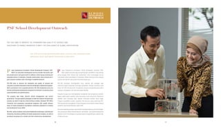 PSF School Development Outreach
PSF-SDO AIMS TO IMPROVE THE STANDARDS AND QUALITY OF SCHOOLS AND
EDUCATORS TO ENABLE INDONESIA TO MEET THE CHALLENGES OF GLOBAL PARTICIPATION.
PSF-SDO BERTUJUAN MENINGKATKAN MUTU SEKOLAH DAN PENGAJAR AGAR
INDONESIA DAPAT MENJAWAB TANTANGAN GLOBALISASI.
utera Sampoerna Foundation School Development Outreach (PSF-
SDO) is an education development service provider that works with
the private sector and government to address critical issues straining the
education sector in Indonesia. Critically underfunded, many schools are in
poor physical condition with a shortage of qualified teachers.
PSF-SDO aims to improve the standards and quality of schools and
educatorstoenableIndonesiatomeetthechallengesofglobalparticipation.
With contributions from corporate partners, PSF-SDO establishes and runs
diverse professional development programs for teachers, as well as school
superintendents and administrators.
The program also helps improve school management and school
governance. Through specific packages to meet the needs of the particular
schools, we work to help the school achieve a higher standard. PSF-SDO’s
innovative and progressive educational programs with quality delivery
draw on Putera Sampoerna Foundation’s extensive experience in training
and development since 2005.
We offer various teachers and school leadership workshops, coaching and
mentoring, education profiling and needs assessment analysis, as well as
providing consultancy for schools and their infrastructure development.
utera Sampoerna Foundation School Developent Outreach (PSF-
SDO) adalah penyedia jasa pengembangan pendidikan yang bekerja
sama dengan pihak swasta dan pemerintah untuk menanggapi isu-isu
kritis dalam sektor pendidikan di Indonesia. Akibat minimnya dana, banyak
kondisi fisik sekolah yang parah dan kekurangan guru.
PSF-SDO bertujuan meningkatkan mutu sekolah dan pengajar agar
Indonesia dapat menjawab tantangan globalisasi. Dengan kontribusi para
mitra, PSF-SDO membuat dan menjalankan program pengembangan profesi
bagi guru, pengawas, dan staf tata usaha sekolah.
Program ini juga turut meningkatkan manajemen dan pengaturan sekolah.
Melalui paket-paket spesifik yang dirancang untuk memenuhi kebutuhan
sekolah, kami berupaya agar sekolah mencapai standar lebih tinggi.
Program pendidikan inovatif, progresif, dan bermutu yang dirancang PSF-
SDO berbuah dari pengalaman Putera Sampoerna Foundation dalam bidang
pelatihan dan pengembangan sejak 2005.
Kamimenawarkanparagurudansekolahberbagailokakarya,pembimbingan,
dan pembinaan dalam kepemimpinan, pendataan dan analisis kebutuhan
sekolah, serta menyediakan konsultasi dalam pengembangan sekolah dan
infrastrukturnya.
P P
3838 39
 