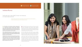 Sahabat Wanita
SAHABAT WANITA AIMS TO ENABLE WOMEN TO ENHANCE THEIR CONTRIBUTION
TO THE FAMILY INCOME AND WELFARE.
SAHABAT WANITA BERUPAYA AGAR WANITA DAPAT MENINGKATKAN KONTRIBUSINYA
DALAM PENDAPATAN DAN KESEJAHTERAAN KELUARGA.
ahabat Wanita is Putera Sampoerna Foundation’s strategic partner
in implementing our objective to empower women in Indonesian
society. Through a range of programs on health counseling, life skills and
vocational training, Sahabat Wanita aims to enable women to enhance their
contribution to the family income and welfare, and play active roles in the
social and economic development of their communities.
In 2013, Sahabat Wanita partnered with several companies to roll out
programs providing vocational training, finance and management capacity
enhancement for cooperatives, parenting skills and family health involving
thousands of women across Indonesia.
IneightdifferentcitiesinEastJava,forexample,SahabatWanitacampaigned
to families of farmers for the need to support children’s education. Through
various cultural events, we aim to reduce the incidents of child labor
in plantations. The women were also taught to be more environmentally
responsible with their waste, including utilizing plastic sacks as fertilizer
bags to bring additional income to the family.
ahabat Wanita adalah mitra strategis Putera Sampoerna Foundation
dalam memberdayakan wanita Indonesia. Melalui serangkaian
programpenyuluhankesehatan,keterampilanhidupdanpelatihankejuruan,
Sahabat Wanita berupaya agar wanita dapat meningkatkan kontribusinya
dalam pendapatan dan kesejahteraan keluarga; dan berperan aktif dalam
pengembangan sosial dan ekonomi di sekitarnya.
Pada 2013, Sahabat Wanita bermitra dengan beberapa perusahaan
dalam program penyediaan pelatihan kejuruan, peningkatan keterampilan
keuangan dan manajemen koperasi, keterampilan mengasuh anak dan
kesehatan keluarga yang melibatkan ribuan wanita di seluruh Indonesia.
Di delapan kota di Jawa Timur, misalnya, Sahabat Wanita berkampanye
kepada keluarga petani tentang pentingnya mendukung pendidikan
anak. Melalui acara budaya, kami berupaya mengurangi pekerja anak
di perkebunan. Sementara itu, wanita di sana juga belajar untuk lebih
bertanggung jawab terhadap lingkungan melalui pengelolaan sampah,
termasuk memanfaatkan kantong plastik sebagai kantong pupuk yang bisa
menambah penghasilan keluarga.
S S
4646 47
 