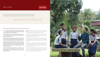 Save a Teen
SAVE A TEEN INVITES EVERYBODY TO PARTICIPATE IN HELPING TEENAGERS TO CONTINUE
THEIR EDUCATION THROUGH ONLINE DONATION AND A VARIETY OF RETAIL PROGRAMS.
SAVE A TEEN MENGAJAK SETIAP ORANG UNTUK MEMBANTU REMAJA MELANJUTKAN
PENDIDIKAN MEREKA MELALUI DONASI DARING DAN BERBAGAI PROGRAM RITEL.
INVESTING IN THE NATION’S FUTURE BY EDUCATING YOUTHS
ave a Teen (SAT) is Putera Sampoerna Foundation’s initiative to invite
individuals’ and corporations’ participation in helping out promising
but underprivileged youths in obtaining education.
Data from the Ministry of Education and Culture shows that only 18 percent
of youth is capable of continuing to higher learning while 50.1 percent of
teachers are still below the bar.
Started in 2009, the fundraising campaign channels financial assistance to
young people who excel academically and show strong characters as part
of our efforts to give them equal opportunities to become future leaders.
Everybody can participate in helping teenagers to continue their education
through online donation, commitment form admissions, as well as a variety
of retail programs from supporting partners. A wide range of partners from
banking, telecommunication, food and entertainment industries have
participated in this program.
In 2013, we supported our corporate partners to “Fun Walk & Fun Run”
event as part of the fundraising activity the “Unite for Education”.
Since its inception in 2010, the program has given scholarship to 1,400
underprivileged children.
ave a Teen (SAT) adalah inisiatif Putera Sampoerna Foundation yang
mengajak para individu dan perusahaan untuk membantu para
pemuda prasejahtera berprestasi dalam memperoleh pendidikan.
Data Kementerian Pendidikan dan Kebudayaan menunjukkan bahwa hanya
18 persen pemuda yang dapat bersekolah ke jenjang yang lebih tinggi dan
50,1 persen guru belum memenuhi standar.
Sejak 2009, kampanye penggalangan dana ini menyalurkan dana bantuan
pendidikan kepada pemuda berprestasi dan berkarakter sebagai bagian
dari upaya kami memperluas peluang mereka untuk menjadi pemimpin di
masa depan.
Setiap orang dapat mendukung kampanye ini melalui donasi daring, formulir
komitmen, dan berbagai program ritel dari para mitra pendukung. Para mitra
dari industri perbankan, telekomunikasi, makanan, hingga hiburan telah
berpartisipasi dalam program ini.
Di tahun 2013, kami mendukung para mitra perusahaan kami dalam acara
“Fun Walk & Fun Run” sebagai bagian dari kegiatan penggalangan dana,
“Unite for Education”. Sejak diperkenalkan pada 2010, program ini telah
memberikan beasiswa kepada 1.400 anak prasejahtera.
S S
6666
 