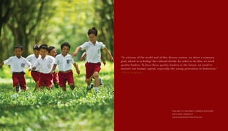 FIND WAYS TO CONTRIBUTE TOWARDS NURTURING
OUR FUTURE LEADERS AT
WWW.SAMPOERNAFOUNDATION.ORG
“As citizens of the world and of this diverse nation, we share a common
goal, which is to bridge the cultural divide. In order to do this, we need
quality leaders. To have these quality leaders in the future, we need to
nurture our human capital, especially the young generation in Indonesia.”
-Putera Sampoerna
 