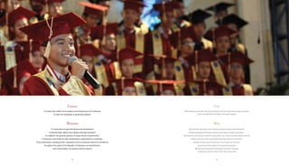 Visi
Menciptakan pemimpin dan wirausahawan handal masa depan bagi Indonesia
untuk menghadapi tantangan partisipasi global
Misi
Menciptakan lapangan kerja melalui pengembangan kewirausahaan
Mengembangkan pemimpin handal masa depan melalui pendidikan
Memberikan pencerahan kepada masyarakat luas melalui pemberdayaan wanita
Menjadi panutan bagi organisasi filantropi lainnya di Indonesia
Menjadi sosok yang profesional, manusiawi dan terbuka,
yang terus berkeinginan mencapai keunggulan
Mendukung kebutuhan Indonesia, penerima manfaat,
masyarakat sekitar, serta mitra dan donor kami
Vision
To create high caliber future leaders and entrepreneurs for Indonesia
to meet the challenges of global participation
Mission
To create jobs through entrepreneurial development
To develop high caliber future leaders through education
To enlighten the general populace through women empowerment
To become a role model for other philanthropic organizations in Indonesia
To be professional, compassionate, transparent and to constantly search for excellence
To support the needs of the Republic of Indonesia, our beneficiaries,
their communities, our partners and our donors
1212 13
 