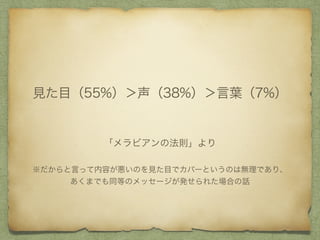 「メラビアンの法則」より
見た目（55%）＞声（38%）＞言葉（7%）
※だからと言って内容が悪いのを見た目でカバーというのは無理であり、
あくまでも同等のメッセージが発せられた場合の話
 