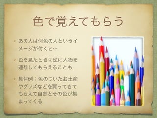 色で覚えてもらう
あの人は何色の人というイ
メージが付くと…
色を見たときに逆に人物を
連想してもらえることも
具体例：色のついたお土産
やグッズなどを買ってきて
もらえて自然とその色が集
まってくる
 