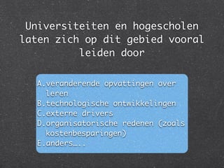 Universiteiten en hogescholen
laten zich op dit gebied vooral
leiden door
A.veranderende opvattingen over
leren	
B.technologische ontwikkelingen	
C.externe drivers	
D.organisatorische redenen (zoals
kostenbesparingen)	
E.anders…..
 