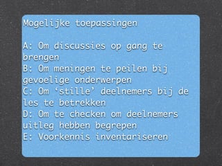 Mogelijke toepassingen	
!
A: Om discussies op gang te
brengen	
B: Om meningen te peilen bij
gevoelige onderwerpen	
C: Om ‘stille’ deelnemers bij de
les te betrekken	
D: Om te checken om deelnemers
uitleg hebben begrepen	
E: Voorkennis inventariseren	
 