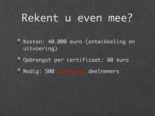 Rekent u even mee?
Kosten: 40.000 euro (ontwikkeling en
uitvoering)
Opbrengst per certificaat: 80 euro
Nodig: 500 betalende deelnemers
 