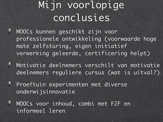 Mijn voorlopige
conclusies
MOOCs kunnen geschikt zijn voor
professionele ontwikkeling (voorwaarde hoge
mate zelfsturing, eigen initiatief
verwerking geleerde, certificering helpt)	
Motivatie deelnemers verschilt van motivatie
deelnemers reguliere cursus (wat is uitval?)	
Proeftuin experimenten met diverse
onderwijsinnovatie	
MOOCs voor inhoud, combi met F2F en
informeel leren
 