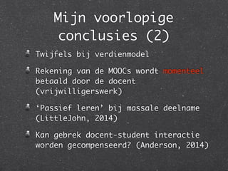 Mijn voorlopige
conclusies (2)
Twijfels bij verdienmodel	
Rekening van de MOOCs wordt momenteel
betaald door de docent
(vrijwilligerswerk)	
‘Passief leren’ bij massale deelname
(LittleJohn, 2014)	
Kan gebrek docent-student interactie
worden gecompenseerd? (Anderson, 2014)
 