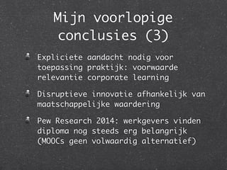 Mijn voorlopige
conclusies (3)
Expliciete aandacht nodig voor
toepassing praktijk: voorwaarde
relevantie corporate learning	
Disruptieve innovatie afhankelijk van
maatschappelijke waardering 	
Pew Research 2014: werkgevers vinden
diploma nog steeds erg belangrijk
(MOOCs geen volwaardig alternatief)
 