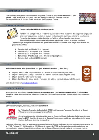 12/06/2014
Une conférence de presse de présentation du groupe France se déroulera le
2014 à 11h00 au siège de la FFBB à Paris
Technique National et Vincent Collet, entraîneur de l'Equipe de France.
Camps de basket FFBB à Sablé sur Sarthe
Pendant ses Camps d’été, la FFBB met tout son savoir
ainsi venir s’aguerrir au contact de joueurs évoluant parfois au niveau national et bénéficier de
l’expertise d’entraineurs diplômés d’état et d’arbitres officiant au
Alternant séquences communes et séquences spécifiques, joueurs et arbitres travaillent
l’apprentissage et le perfectionnement des gestes fondamentaux du basket. Ces stages sont ou
garçons et aux filles.
Semaine du 6 au 13 juillet 2014
Semaine du 13 au 20 juillet 2014
Semaine du 20 au 27 juillet 2014
Semaine du 27 juillet au 2 août
Semaine du 3 au 9 août 2015
Prochains tournois Brun qualificatifs à l’Open de France à Nîmes (2 août 2014
21 juin – Nancy (Zone Est) – Formation 3x3 arbitres (contact cdelaune@ffbb.com)
21 juin – Rezé (Zone Ouest) – Formation 3x3 arbitres (contact
21 juin -Serre Chevalier (zone Sud Est)
22 juin -Saint Quentin (Zone Nord)
Liste des tournois sur www.basket3x3.com
A l’occasion de la conférence paneuropéenne
CNOSF à Paris, la FFBB fera une présentation
années.
La Caisse d'Epargne, nouveau partenaire de la FFBB
La Fédération Française de BasketBall (FFBB) est heureuse d’annoncer l’arrivée de la
d’Epargne comme nouveau partenaire officiel.
Ce partenariat prendra effet dès cet été avec la Coupe du Monde de Basket
jusqu’en 2017. A ce titre, le logo de la Caisse d’Épargne sera visible sur les maillots et shorts des
Équipes de France féminine et masculine.
La Caisse d’Epargne rejoint le pool des partenaires officiels de l’Equipe de France, le plus haut rang de partenariat de
la FFBB. Forte de 577 000 licenciés et 2,5 Millions de joueurs, la FFBB renforce ainsi son volet mar
communication à travers les activations prévues par la Caisse d’Epargne dans le cadre de ce nouveau contrat.
PARTENAIRE
CAMPS DE BASKET
CONFERENCE DE PRESSE
3 X 3
SPORT ET PRISON
Une conférence de presse de présentation du groupe France se déroulera le vendredi 13 juin
au siège de la FFBB à Paris, en présence de Patrick Beesley, Directeur
Technique National et Vincent Collet, entraîneur de l'Equipe de France.
Camps de basket FFBB à Sablé sur Sarthe
ses Camps d’été, la FFBB met tout son savoir-faire au service des stagiaires qui peuvent
ainsi venir s’aguerrir au contact de joueurs évoluant parfois au niveau national et bénéficier de
l’expertise d’entraineurs diplômés d’état et d’arbitres officiant au plus haut niveau.
Alternant séquences communes et séquences spécifiques, joueurs et arbitres travaillent
l’apprentissage et le perfectionnement des gestes fondamentaux du basket. Ces stages sont ou
juillet 2014 : complet
Semaine du 13 au 20 juillet 2014 : complet
Semaine du 20 au 27 juillet 2014 : complet
Semaine du 27 juillet au 2 août : il reste quelques places
ne du 3 au 9 août 2015 : complet
Prochains tournois Brun qualificatifs à l’Open de France à Nîmes (2 août 2014)
Formation 3x3 arbitres (contact cdelaune@ffbb.com)
Formation 3x3 arbitres (contact : cdelaune@ffbb.com)
Serre Chevalier (zone Sud Est)
Saint Quentin (Zone Nord) – Formation 3x3 arbitres (contact : cdelaune@ffbb
3x3.com
paneuropéenne « Sport et prison » qui se déroulera les 16 et
résentation des actions qu’elle mène dans les prisons
La Caisse d'Epargne, nouveau partenaire de la FFBB.
La Fédération Française de BasketBall (FFBB) est heureuse d’annoncer l’arrivée de la
d’Epargne comme nouveau partenaire officiel.
Ce partenariat prendra effet dès cet été avec la Coupe du Monde de Basket
jusqu’en 2017. A ce titre, le logo de la Caisse d’Épargne sera visible sur les maillots et shorts des
s de France féminine et masculine.
La Caisse d’Epargne rejoint le pool des partenaires officiels de l’Equipe de France, le plus haut rang de partenariat de
la FFBB. Forte de 577 000 licenciés et 2,5 Millions de joueurs, la FFBB renforce ainsi son volet mar
communication à travers les activations prévues par la Caisse d’Epargne dans le cadre de ce nouveau contrat.
2
vendredi 13 juin
faire au service des stagiaires qui peuvent
ainsi venir s’aguerrir au contact de joueurs évoluant parfois au niveau national et bénéficier de
plus haut niveau.
Alternant séquences communes et séquences spécifiques, joueurs et arbitres travaillent
l’apprentissage et le perfectionnement des gestes fondamentaux du basket. Ces stages sont ouverts aux
Formation 3x3 arbitres (contact cdelaune@ffbb.com)
: cdelaune@ffbb.com)
@ffbb.com)
» qui se déroulera les 16 et 17 juin 2014 au
des actions qu’elle mène dans les prisons depuis de nombreuses
La Fédération Française de BasketBall (FFBB) est heureuse d’annoncer l’arrivée de la Caisse
Ce partenariat prendra effet dès cet été avec la Coupe du Monde de Basket-Ball et se prolongera
jusqu’en 2017. A ce titre, le logo de la Caisse d’Épargne sera visible sur les maillots et shorts des
La Caisse d’Epargne rejoint le pool des partenaires officiels de l’Equipe de France, le plus haut rang de partenariat de
la FFBB. Forte de 577 000 licenciés et 2,5 Millions de joueurs, la FFBB renforce ainsi son volet marketing et sa
communication à travers les activations prévues par la Caisse d’Epargne dans le cadre de ce nouveau contrat.
 