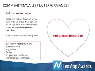 COMMENT	
  TRAVAILLER	
  LA	
  PERFORMANCE	
  ?	
  
Stratégie	
  /	
  PosiKonnement	
  
FoncKonnalités	
  
Ergonomie	
  
Design	
  
Programme	
  relaKonnel	
  
Performances	
  techniques	
  
La	
  User	
  eXperience	
  
	
  
est	
  la	
  percepKon	
  d’une	
  personne	
  
qui	
  uKlise	
  un	
  produit,	
  un	
  service	
  
ou	
  un	
  système,	
  dans	
  le	
  contexte	
  
d'une	
  interac<on	
  homme	
  –	
  
machine.	
  
	
  
Et	
  le	
  souvenir	
  qu’elle	
  va	
  en	
  garder.	
   Préférence	
  de	
  marque	
  
 