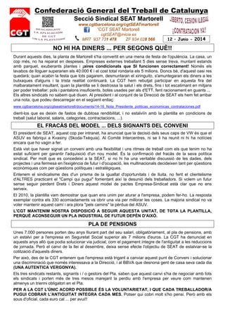 Confederació General del Treball de Catalunya
Secció Sindical SEAT Martorell
www.cgtbarcelona.org/cgtSEATmartorell
'CGT SEAT Martorell
cgtSEAT@inicia.es
MRT 937 731 478 ZF 934 028 566 12 – Junio - 2014
NO HI HA DINERS ... PER SEGONS QUÈ!!
Durant aquests dies, la planta de Martorell s'ha convertit en una mena de festa de l'opulència. La casa, un
cop més, no ha reparat en despeses. Empreses externes treballant 5 dies sense treva, muntant estands
amb parquet, exuberants plantes i ¡aires condicionats que SI funcionen correctament! Només els
lavabos de lloguer superarien els 40.000 € i el cost total rondaria els 5 milions. Doncs bé, d'aquest oasi res
quedarà; quan acabin la festa que tots pagarem, desmuntaran el xiringuito, s'amuntegaran els diners a les
butxaques d'alguns i la trista realitat continuarà. La CGT hem rebutjat participar en aquesta fira del
malbaratament insultant, quan la plantilla se li destrossa la salut i els drets, fins i tot escatimant en mitjans
per poder treballar: pols i pantalons insuficients, botes usades per als d'ETT, fent racionament en guants ...
Els altres sindicats no sabem què diuen. Al president i al conjunt de la Direcció de SEAT els hem fet arribar
una nota, que podeu descarregar en el següent enllaç:
www.cgtbarcelona.org/cgtseatmartorell/documents/14-16_Nota_Presidente_politicas_economicas_contrataciones.pdf
dient-los que es deixin de fastos de dubtosa rendibilitat, i no estalviïn amb la plantilla en condicions de
treball (salut laboral, salaris, categories, contractacions, ...).
EL FRACÀS DEL MODEL ... DELS SIGNANTS DEL CONVENI
El president de SEAT, aquest cop per intranet, ha anunciat que la decisió dels seus caps de VW és que el
ASUV es fabriqui a Kvasiny (Skoda-Txèquia). Al Comitè Intercentres, ni se li ha reunit ni hi ha notícies
encara que ho vagin a fer.
Està vist que haver signat un conveni amb una flexibilitat i uns ritmes de treball com els que tenim no ha
estat suficient per garantir l'adquisició d'un nou model. És la confirmació del fracàs de la seva política
sindical. Per molt que es concedeixi a la SEAT, si no hi ha una veritable discussió de les dades, dels
projectes i una fermesa en l'exigència de futur i d'ocupació, les multinacionals decideixen tant per qüestions
econòmiques com per qüestions polítiques i estratègiques.
Entenem el sindicalisme des d'un prisma de la igualtat d'oportunitats i de lluita, no fent el clientelisme
d'ALTRES practicant el "Campi qui pugui" fomentant així la desunió dels treballadors. Si volem un futur
sense seguir perdent Drets i Diners aquest model de pactes Empresa-Sindicat està clar que no ens
serveix.
El 2010, la plantilla vam demostrar que quan ens unim per aturar a l'empresa, podem fer-ho. La resposta
exemplar contra els 330 acomiadaments va obrir una via per millorar les coses. La majoria sindical no va
voler mantenir aquest camí i ara plora "pels camins" la pèrdua del ASUV.
L'CGT MANTENIM NOSTRA DISPOSICIÓ A SEGUIR AQUESTA UNITAT, DE TOTA LA PLANTILLA,
PERQUÈ ACONSEGUIR UN PLA INDUSTRIAL DE FUTUR DEPÈN D'AIXÒ.
PLA DE PENSIONS
Unes 7.000 persones porten deu anys lliurant part del seu salari, obligatòriament, al pla de pensions, amb
un estalvi per a l'empresa en Seguretat Social superior als 7 milions d'euros. La CGT ha denunciat en
aquests anys allò que podia solucionar via judicial, com el pagament íntegre de l'antiguitat a les reduccions
de jornada. Però el canvi de la llei al desembre, deixa sense efecte l'objectiu de SEAT de estalviar-se la
cotització d'aquests diners.
Per això, des de la CGT entenem que l'empresa està trigant a canviar aquest punt de Conveni i solucionar
una discriminació que només interessava a la Direcció, i al BBVA que desnona gent de casa seva cada dia
(UNA AUTENTICA VERGONYA).
Els tres sindicats restants, signants i / o gestors del Pla, saben que aquest canvi s'ha de negociar amb tots
els sindicats i porten més de tres mesos marejant la perdiu amb l'empresa per veure com mantenen
almenys un trienni obligatori en el Pla.
PER A LA CGT L'ÚNIC ACORD POSSIBLE ÉS LA VOLUNTARIETAT, I QUE CADA TREBALLADOR/A
PUGUI COBRAR L'ANTIGUITAT INTEGRA CADA MES. Potser qui cobri molt s'ho pensi. Però amb els
sous d'oficial, cada euro cal ... per avui!!
 