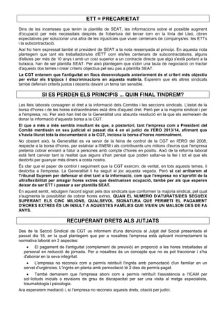 ETT = PRECARIETAT
Dins de les incerteses que tenim la plantilla de SEAT, les informacions sobre el possible augment
d'ocupació per més necessitats després de l'obertura del tercer torn en la línia del Lleó, obren
expectatives per solucionar una altra de les injustícies que viuen centenars de companys/es: les ETTs
i la subcontractació.
Així ho hem expressat també el president de SEAT a la nota ressenyada al principi. En aquesta nota
plantegem que tant els treballadors/es d'ETT com els/les centenars de subcontractats/es, alguns
d'ells/es per més de 10 anys i amb un cost superior a un contracte directe que algú s'està portant a la
butxaca, han de ser plantilla SEAT. Per això plantegem que s'obri una taula de negociació on tractar
d'aquests dos temes i crear criteris objectius pel seu pas a plantilla SEAT.
La CGT entenem que l'antiguitat en llocs desenvolupats anteriorment és el criteri més objectiu
per evitar els tripijocs i discriminacions en aquesta matèria. Esperem que els altres sindicats
també defensin criteris justos i decents davant un tema tan sensible.
SI ES PERDEN ELS PRINCIPIS ... QUIN FINAL TINDREM?
Les lleis laborals consagren el dret a la informació dels Comitès i les seccions sindicals. L'estat de la
borsa d'hores i de les hores extraordinàries està dins d'aquest dret. Però per a la majoria sindical i per
a l'empresa, no. Per això han tret de la Generalitat una absurda resolució en la que els eximeixen de
donar la informació d'aquesta borsa a la CGT.
El que a més a més sembla insultant és que, a posteriori, tant l'empresa com a President del
Comitè mentissin en seu judicial el passat dia 4 en el judici de l'ERO 2013/14, afirmant que
s'havia lliurat tota la documentació a la CGT, inclosa la borsa d'hores nominalment.
No obstant això, la Generalitat es va servir de la feina de control de la CGT en l'ERO del 2008,
respecte a la borsa d'hores, per estalviar a l'INEM i als contribuents uns milions d'euros que l'empresa
pretenia cobrar enviant a l'atur a persones amb compte d'hores en positiu. Això de la reforma laboral
està fent canviar tant la realitat que alguns s'han pensat que poden saltar-se la llei i tot el que els
destorbi per guanyar més diners a costa nostra.
És clar que el paper de control i seguiment que la CGT exercim, de veritat, en tots aquests temes, li
destorba a l'empresa. La Generalitat li ha seguit el joc aquesta vegada. Però si cal arribarem al
Tribunal Suprem per defensar el dret tant a la informació, com que l'empresa no s'aprofiti de la
ultraflexibilitat per amagar hores extres que destrueixen ocupació, també per als que esperen
deixar de ser ETT i passar a ser plantilla SEAT.
En aquest sentit, rebutgem l'acord signat pels dos sindicats que conformen la majoria sindical, pel qual
s'augmenta la possibilitat de cobrar hores extres. QUAN EL NUMERO D'ATURATS/DES SEGUEIX
SUPERANT ELS CINC MILIONS, QUALSEVOL SIGNATURA QUE PERMETI EL PAGAMENT
D'HORES EXTRES ÉS UN INSULT A AQUESTES FAMÍLIES QUE VIUEN UN MALSON DES DE FA
ANYS.
RECUPERANT DRETS ALS JUTJATS
Des de la Secció Sindical de CGT us informem d'una denúncia al Jutjat del Social presentada el
passat dia 18, en la qual plantegem que per a nosaltres l'empresa està aplicant incorrectament la
normativa laboral en 3 aspectes:
 El pagament de l'antiguitat (complement de previsió) en proporció a les hores treballades al
personal en reducció de jornada. Per a nosaltres és un concepte que no es pot fraccionar i s'ha
d'abonar en la seva integritat.
 L'empresa no reconeix com a permís retribuït l'ingrés amb pernoctació d'un familiar en un
servei d'urgències. L'ingrés en planta amb pernoctació té 2 dies de permís pagat.
 També demanem que l'empresa aboni com a permís retribuït l'assistència a l'ICAM per
sol·licituds inicials o revisions de grau de discapacitat per ser una visita al metge especialista,
traumatologia i psicologia.
Ara esperarem mediació i, si l'empresa no reconeix aquests drets, citació per judici.
 