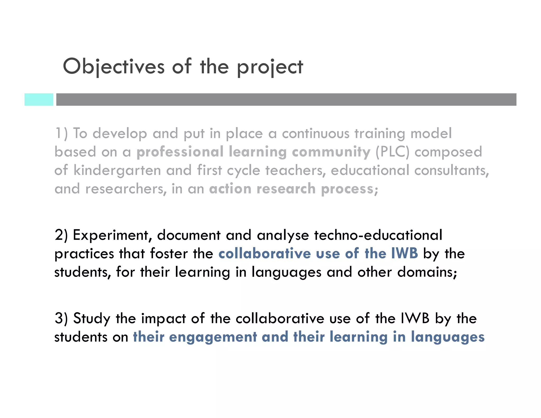 Objectives of the project
1) To develop and put in place a continuous training model
based on a professional learning community (PLC) composed
of kindergarten and first cycle teachers, educational consultants,
and researchers, in an action research process;
2) Experiment, document and analyse techno-educational
practices that foster the collaborative use of the IWB by the
students, for their learning in languages and other domains;
3) Study the impact of the collaborative use of the IWB by the
students on their engagement and their learning in languages
 