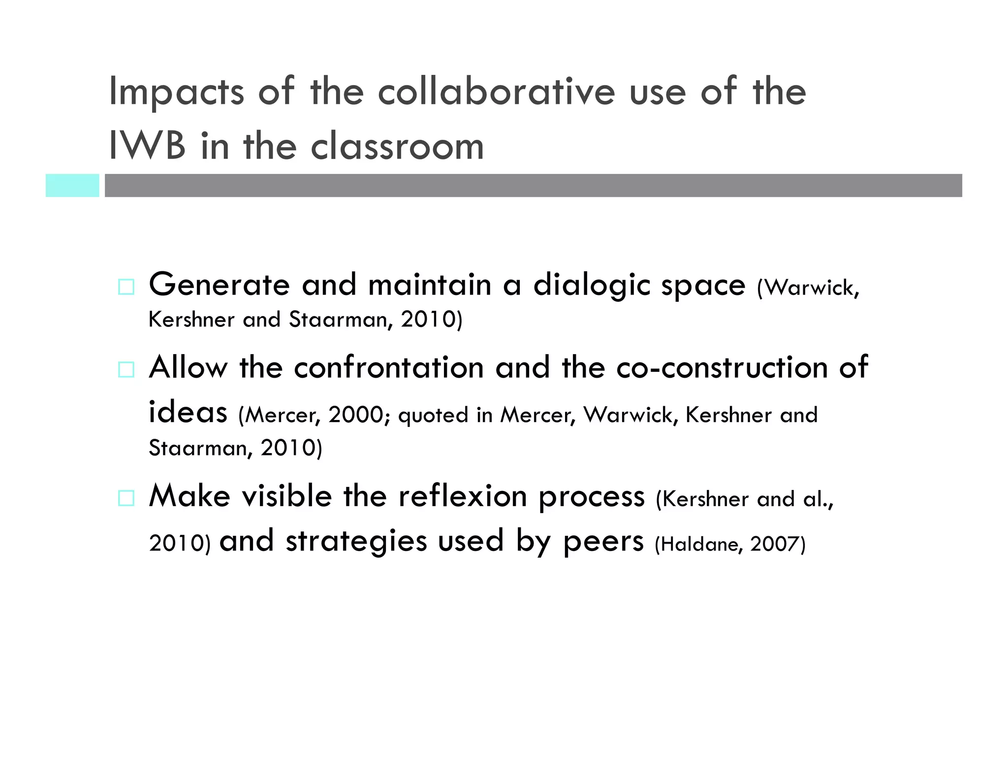 Impacts of the collaborative use of the
IWB in the classroom
¨  Generate and maintain a dialogic space (Warwick,
Kershner and Staarman, 2010)
¨  Allow the confrontation and the co-construction of
ideas (Mercer, 2000; quoted in Mercer, Warwick, Kershner and
Staarman, 2010)
¨  Make visible the reflexion process (Kershner and al.,
2010) and strategies used by peers (Haldane, 2007)
 