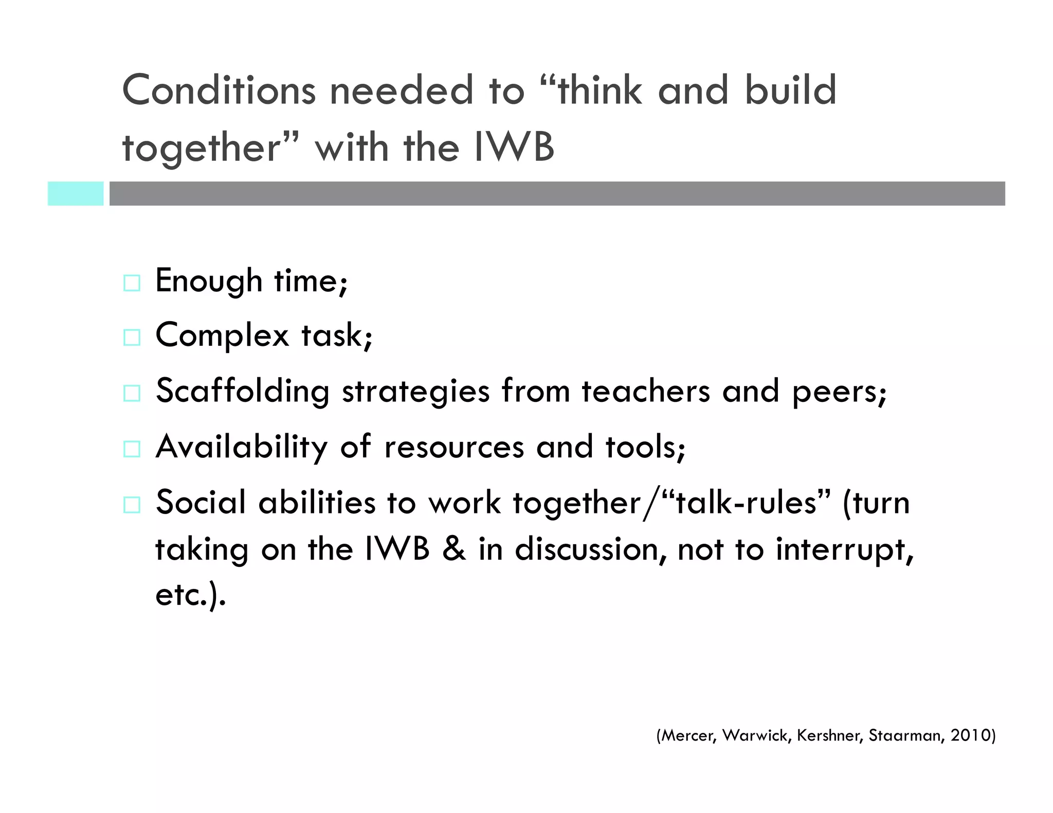 Conditions needed to “think and build
together” with the IWB
¨  Enough time;
¨  Complex task;
¨  Scaffolding strategies from teachers and peers;
¨  Availability of resources and tools;
¨  Social abilities to work together/“talk-rules” (turn
taking on the IWB & in discussion, not to interrupt,
etc.).
(Mercer, Warwick, Kershner, Staarman, 2010)
 