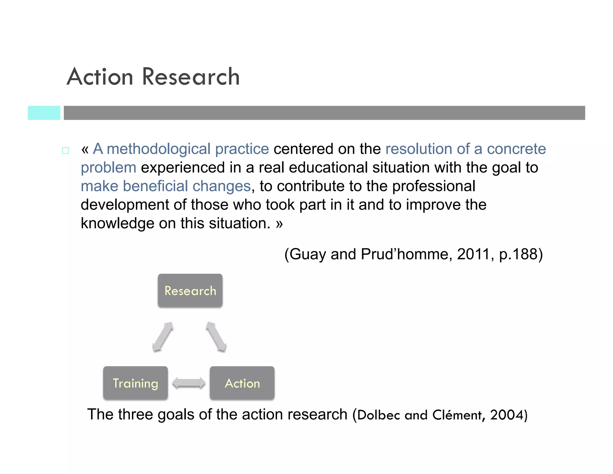 ¨  « A methodological practice centered on the resolution of a concrete
problem experienced in a real educational situation with the goal to
make beneficial changes, to contribute to the professional
development of those who took part in it and to improve the
knowledge on this situation. »
(Guay and Prud’homme, 2011, p.188)
Action Research
The three goals of the action research (Dolbec and Clément, 2004)
Research
ActionTraining
 