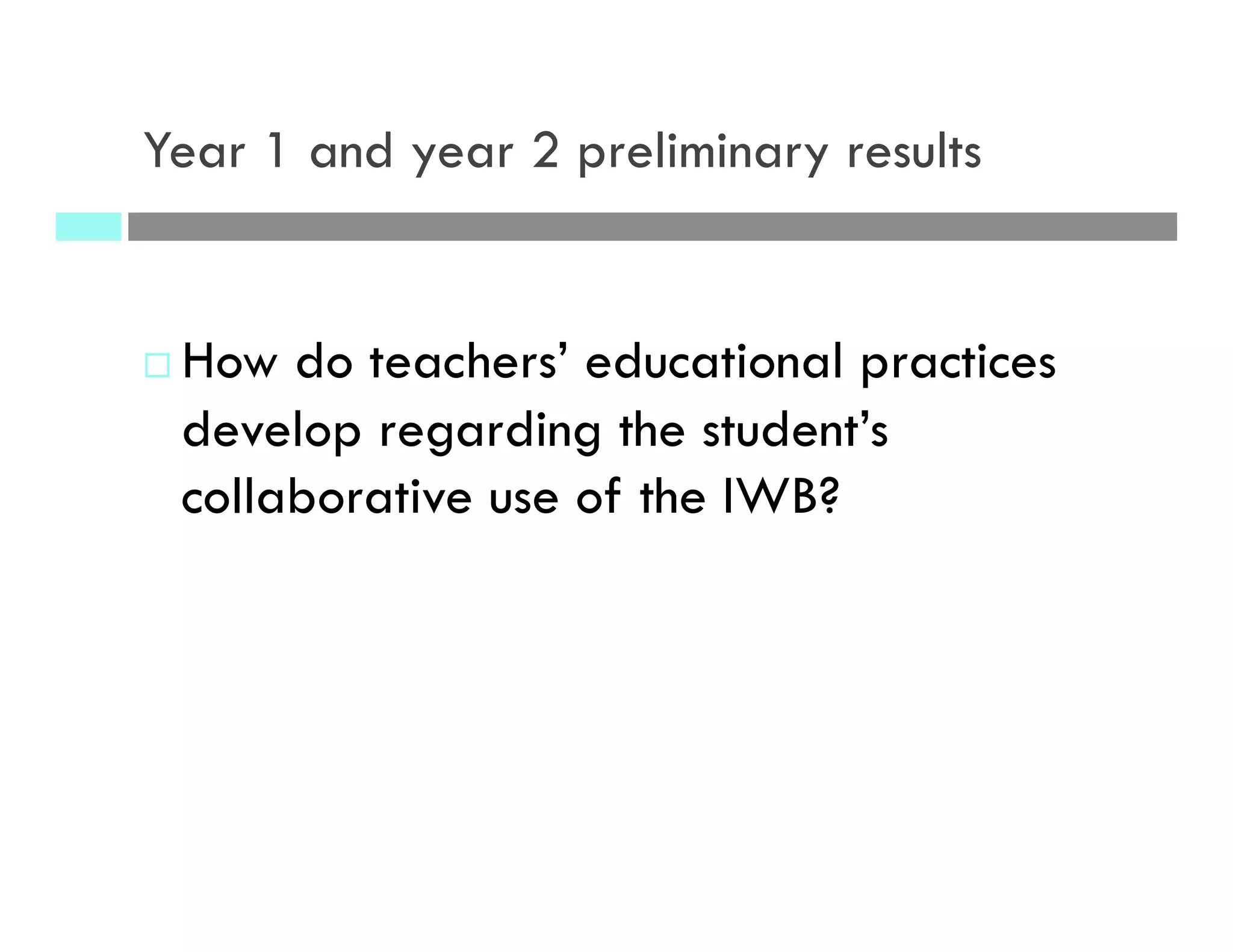 Year 1 and year 2 preliminary results
¨ How do teachers’ educational practices
develop regarding the student’s
collaborative use of the IWB?
 