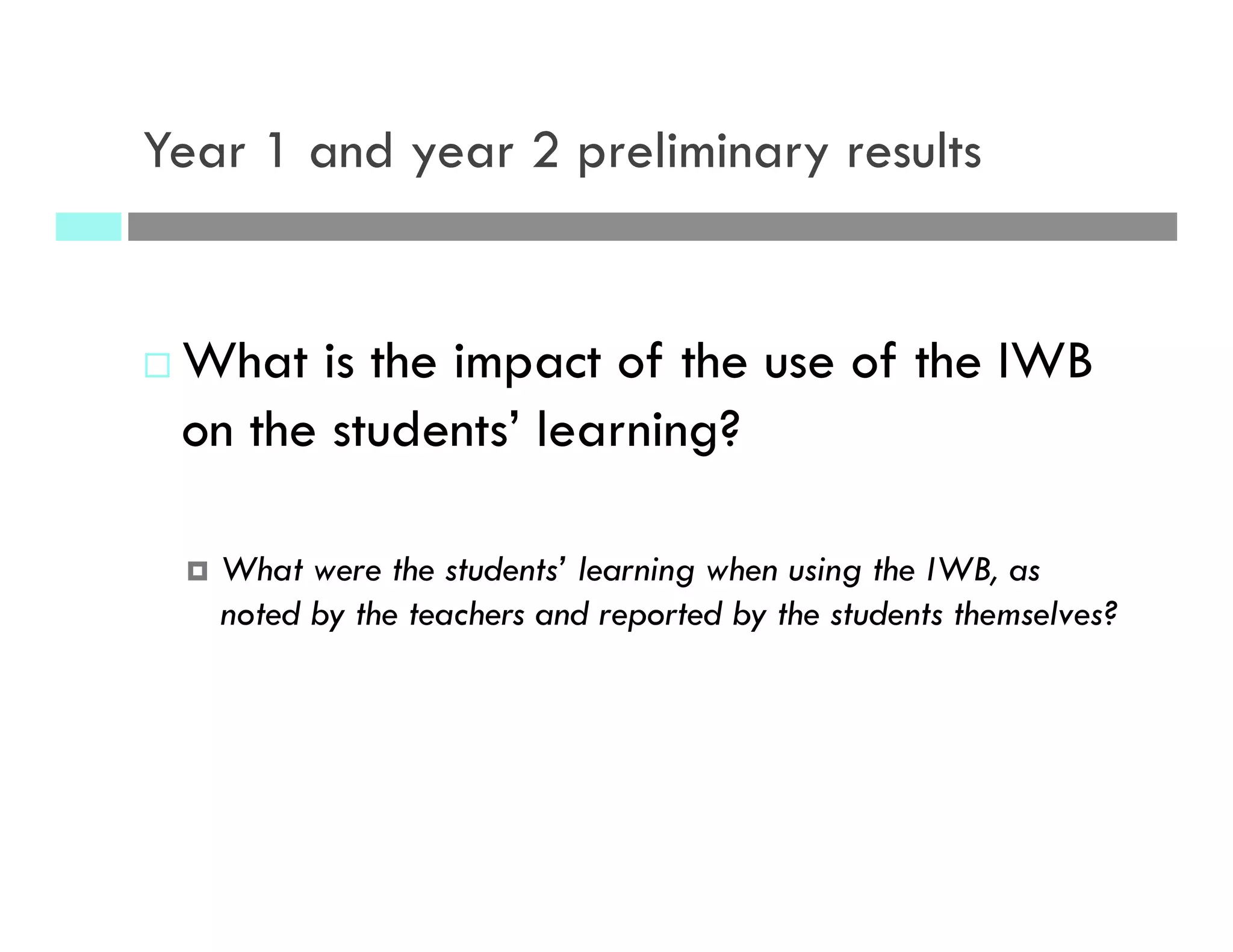 Year 1 and year 2 preliminary results
¨ What is the impact of the use of the IWB
on the students’ learning?
¤  What were the students’ learning when using the IWB, as
noted by the teachers and reported by the students themselves?
 