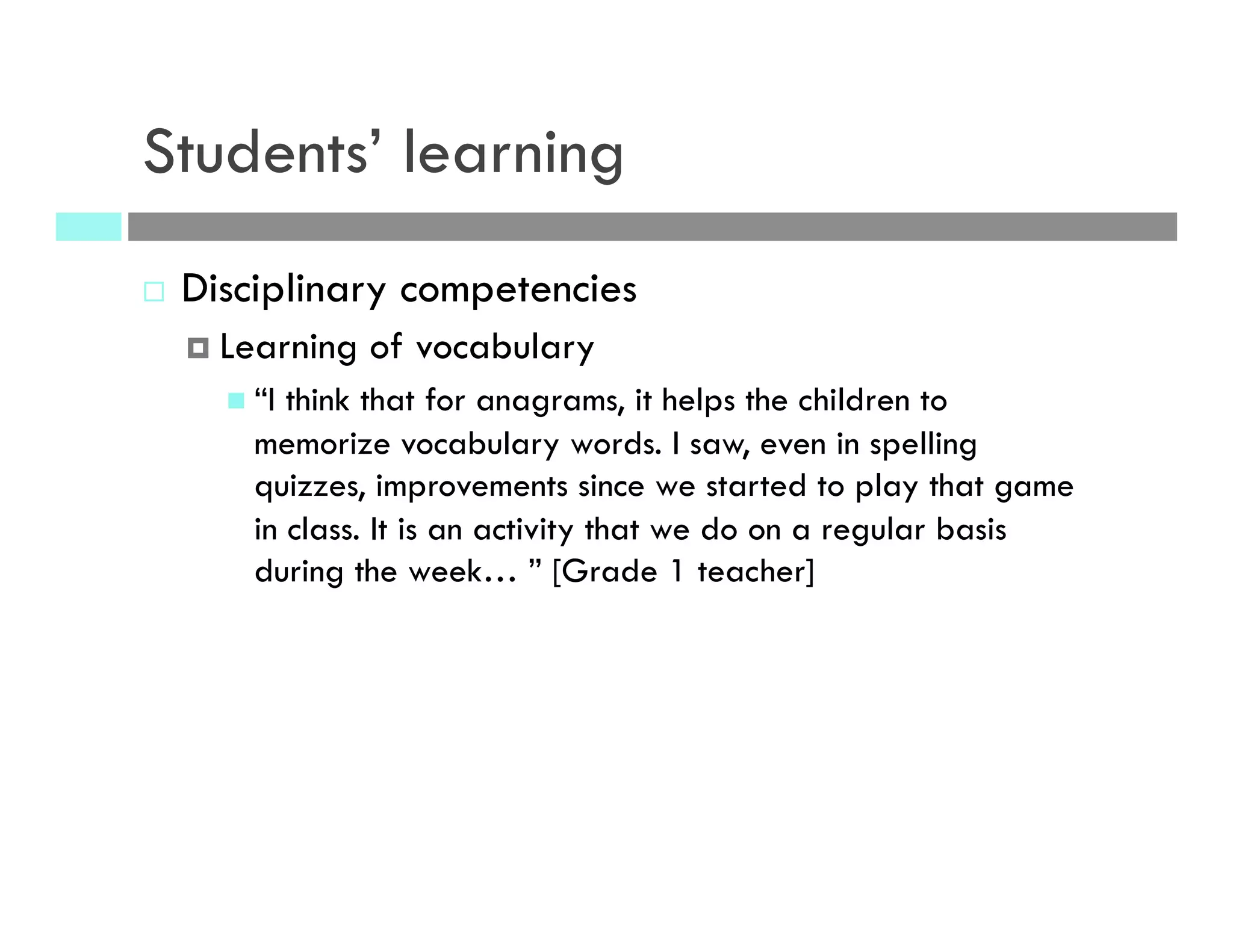 Students’ learning
¨  Disciplinary competencies
¤  Learning of vocabulary
n  “I think that for anagrams, it helps the children to
memorize vocabulary words. I saw, even in spelling
quizzes, improvements since we started to play that game
in class. It is an activity that we do on a regular basis
during the week… ” [Grade 1 teacher]
 