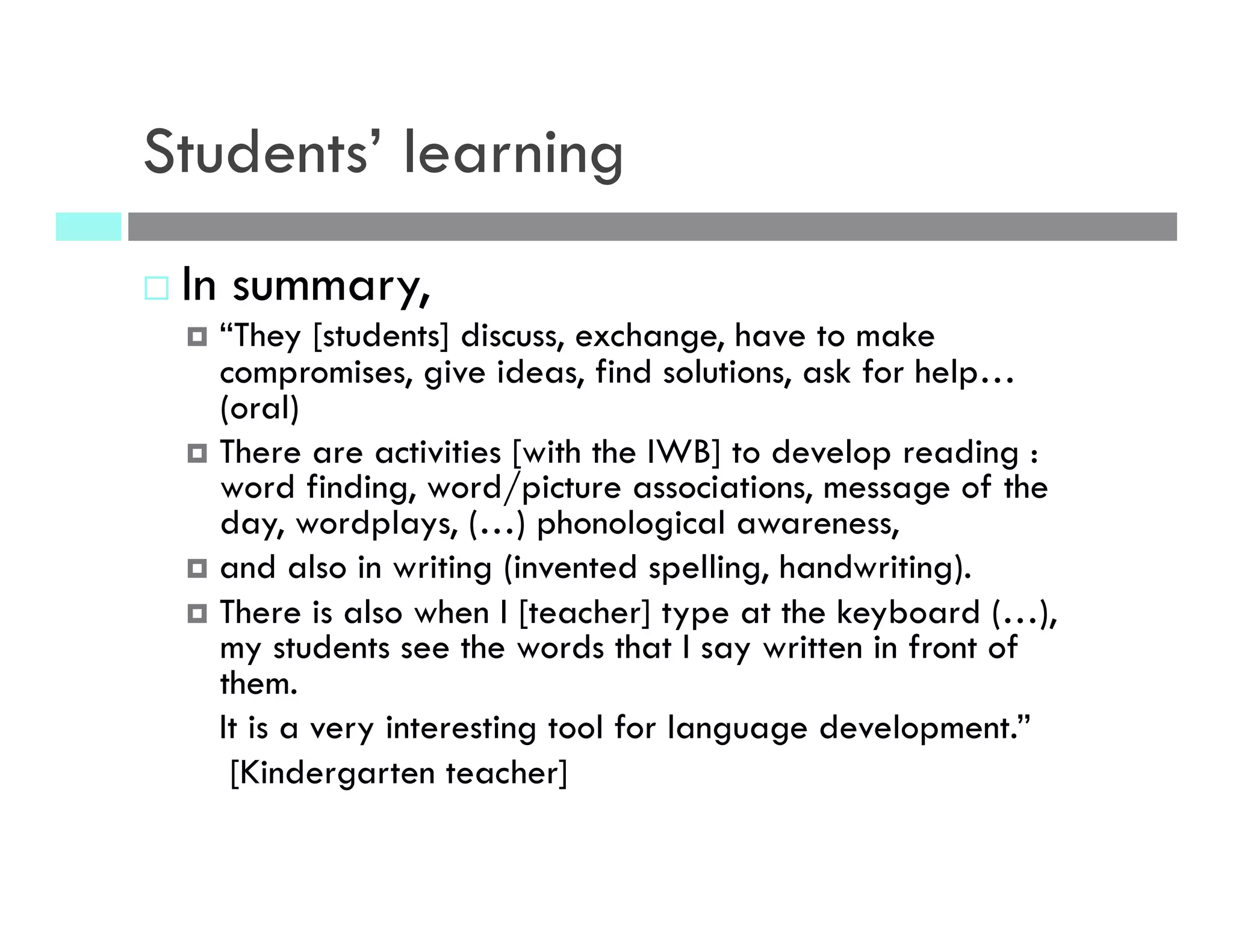 Students’ learning
¨  In summary,
¤  “They [students] discuss, exchange, have to make
compromises, give ideas, find solutions, ask for help…
(oral)
¤  There are activities [with the IWB] to develop reading :
word finding, word/picture associations, message of the
day, wordplays, (…) phonological awareness,
¤  and also in writing (invented spelling, handwriting).
¤  There is also when I [teacher] type at the keyboard (…),
my students see the words that I say written in front of
them.
It is a very interesting tool for language development.”
[Kindergarten teacher]
 