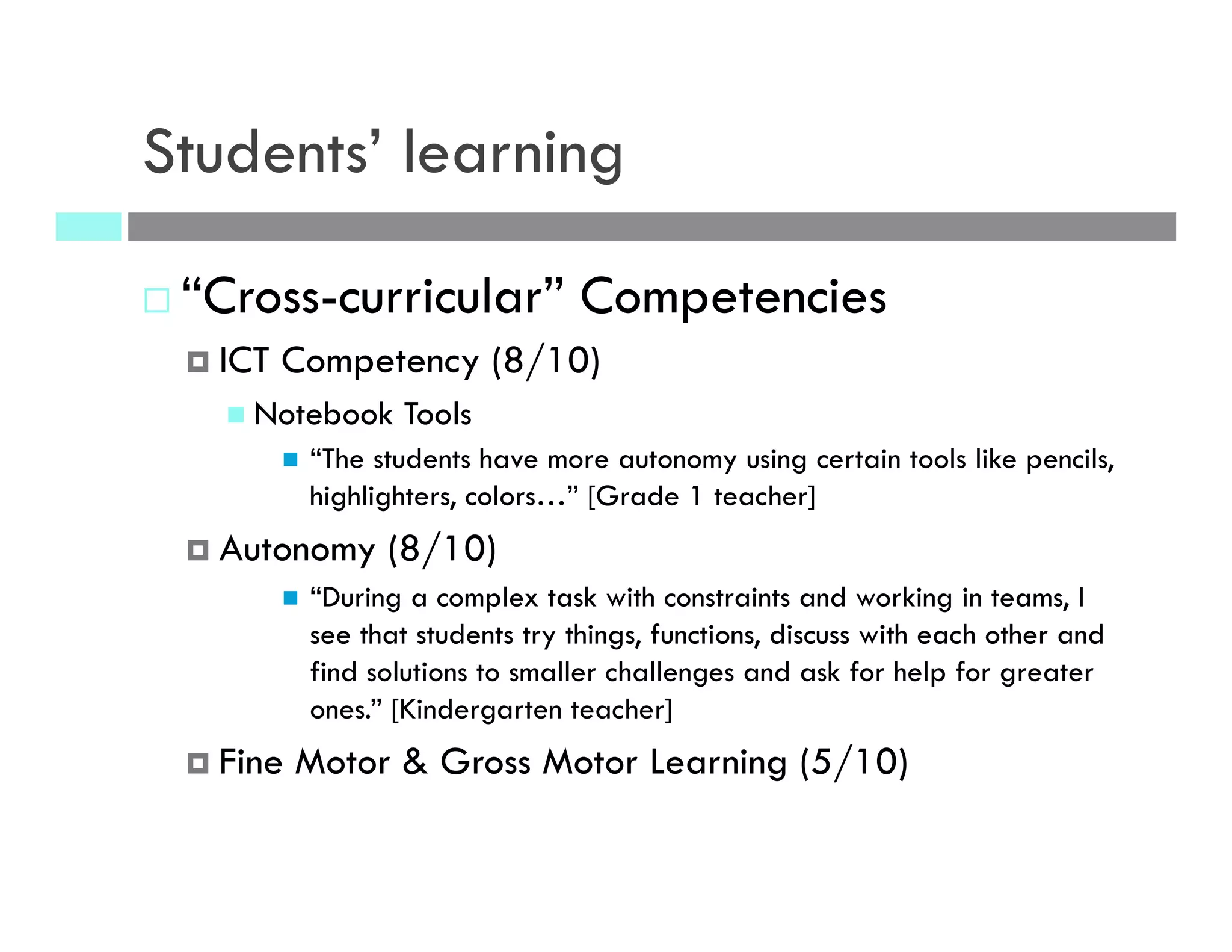 Students’ learning
¨ “Cross-curricular” Competencies
¤  ICT Competency (8/10)
n  Notebook Tools
n  “The students have more autonomy using certain tools like pencils,
highlighters, colors…” [Grade 1 teacher]
¤  Autonomy (8/10)
n  “During a complex task with constraints and working in teams, I
see that students try things, functions, discuss with each other and
find solutions to smaller challenges and ask for help for greater
ones.” [Kindergarten teacher]
¤  Fine Motor & Gross Motor Learning (5/10)
 