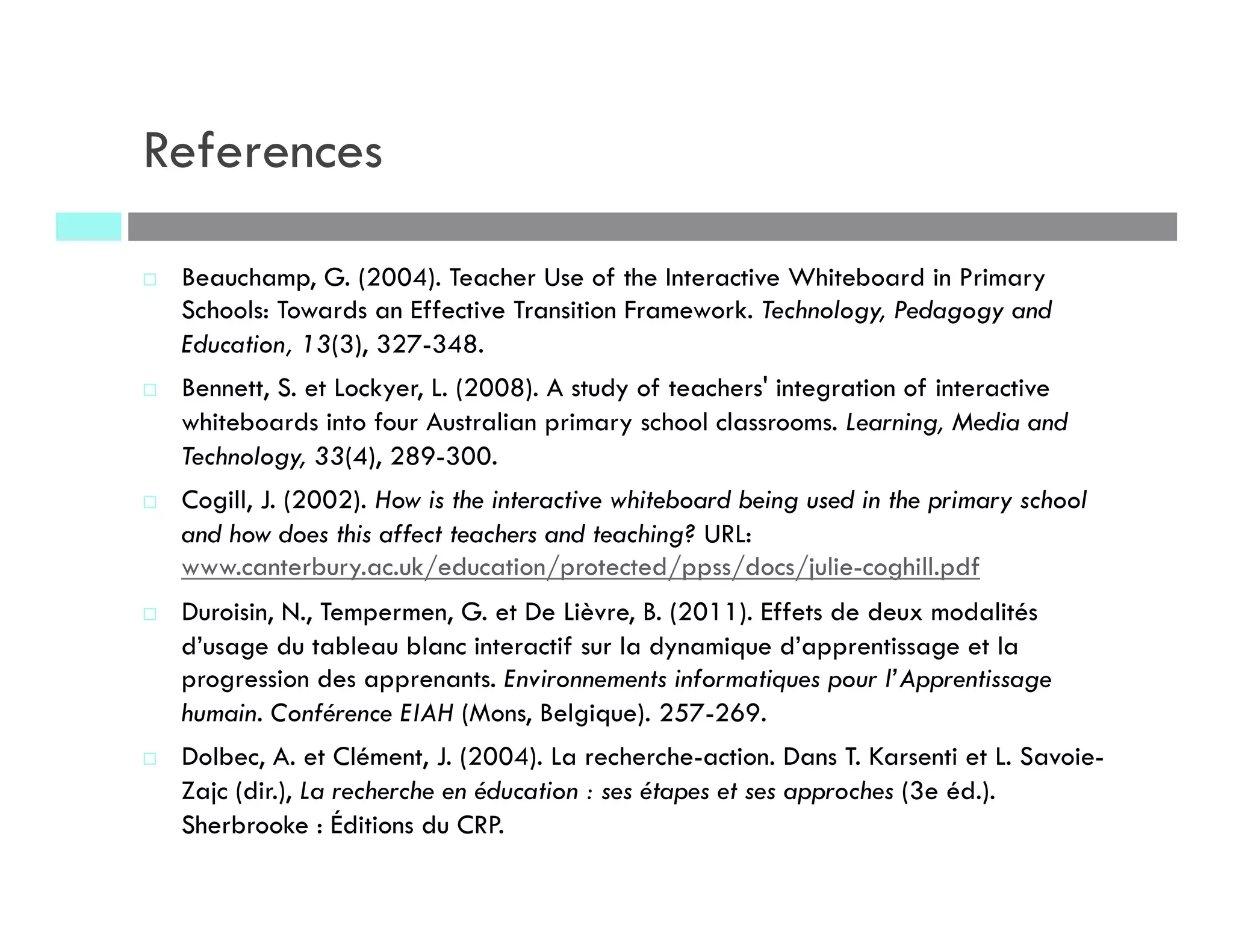 References
¨  Beauchamp, G. (2004). Teacher Use of the Interactive Whiteboard in Primary
Schools: Towards an Effective Transition Framework. Technology, Pedagogy and
Education, 13(3), 327-348.
¨  Bennett, S. et Lockyer, L. (2008). A study of teachers' integration of interactive
whiteboards into four Australian primary school classrooms. Learning, Media and
Technology, 33(4), 289-300.
¨  Cogill, J. (2002). How is the interactive whiteboard being used in the primary school
and how does this affect teachers and teaching? URL:
www.canterbury.ac.uk/education/protected/ppss/docs/julie-coghill.pdf
¨  Duroisin, N., Tempermen, G. et De Lièvre, B. (2011). Effets de deux modalités
d’usage du tableau blanc interactif sur la dynamique d’apprentissage et la
progression des apprenants. Environnements informatiques pour l’Apprentissage
humain. Conférence EIAH (Mons, Belgique). 257-269.
¨  Dolbec, A. et Clément, J. (2004). La recherche-action. Dans T. Karsenti et L. Savoie-
Zajc (dir.), La recherche en éducation : ses étapes et ses approches (3e éd.).
Sherbrooke : Éditions du CRP.
 