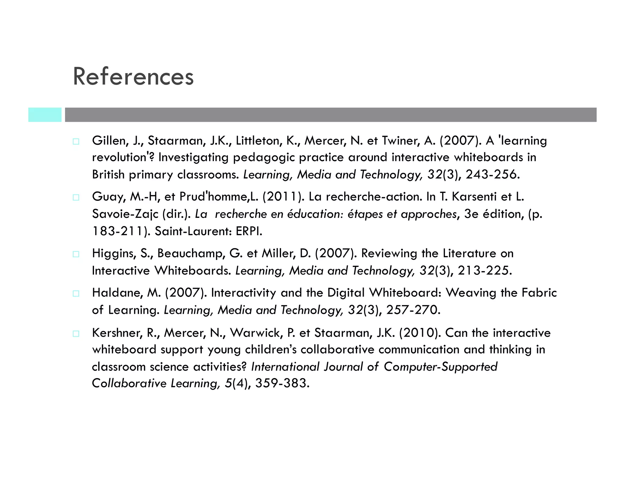 References
¨  Gillen, J., Staarman, J.K., Littleton, K., Mercer, N. et Twiner, A. (2007). A 'learning
revolution'? Investigating pedagogic practice around interactive whiteboards in
British primary classrooms. Learning, Media and Technology, 32(3), 243-256.
¨  Guay, M.-H, et Prud'homme,L. (2011). La recherche-action. In T. Karsenti et L.
Savoie-Zajc (dir.). La recherche en éducation: étapes et approches, 3e édition, (p.
183-211). Saint-Laurent: ERPI.
¨  Higgins, S., Beauchamp, G. et Miller, D. (2007). Reviewing the Literature on
Interactive Whiteboards. Learning, Media and Technology, 32(3), 213-225.
¨  Haldane, M. (2007). Interactivity and the Digital Whiteboard: Weaving the Fabric
of Learning. Learning, Media and Technology, 32(3), 257-270.
¨  Kershner, R., Mercer, N., Warwick, P. et Staarman, J.K. (2010). Can the interactive
whiteboard support young children’s collaborative communication and thinking in
classroom science activities? International Journal of Computer-Supported
Collaborative Learning, 5(4), 359-383.
 