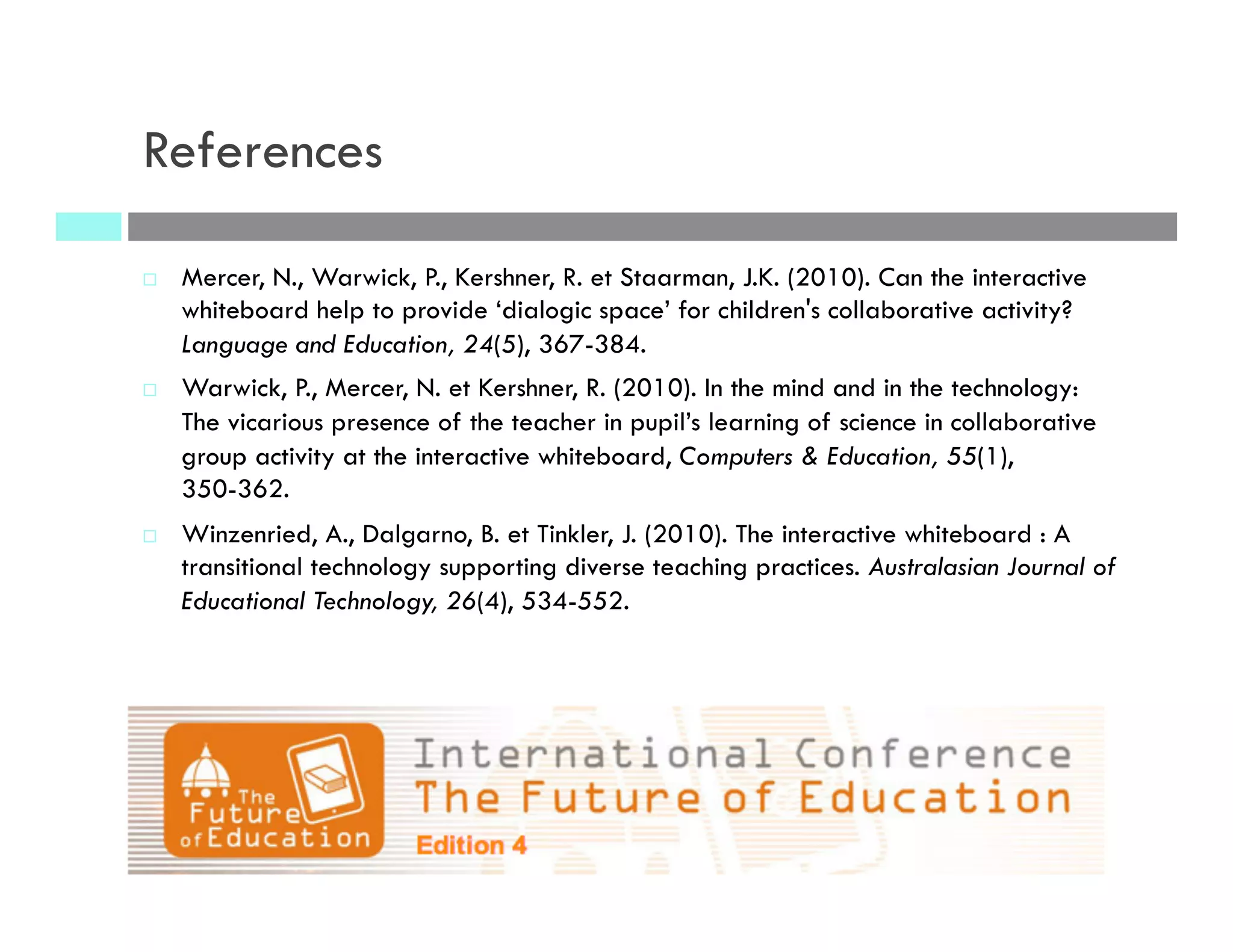 References
¨  Mercer, N., Warwick, P., Kershner, R. et Staarman, J.K. (2010). Can the interactive
whiteboard help to provide ‘dialogic space’ for children's collaborative activity?
Language and Education, 24(5), 367-384.
¨  Warwick, P., Mercer, N. et Kershner, R. (2010). In the mind and in the technology:
The vicarious presence of the teacher in pupil’s learning of science in collaborative
group activity at the interactive whiteboard, Computers & Education, 55(1),
350-362.
¨  Winzenried, A., Dalgarno, B. et Tinkler, J. (2010). The interactive whiteboard : A
transitional technology supporting diverse teaching practices. Australasian Journal of
Educational Technology, 26(4), 534-552.
 