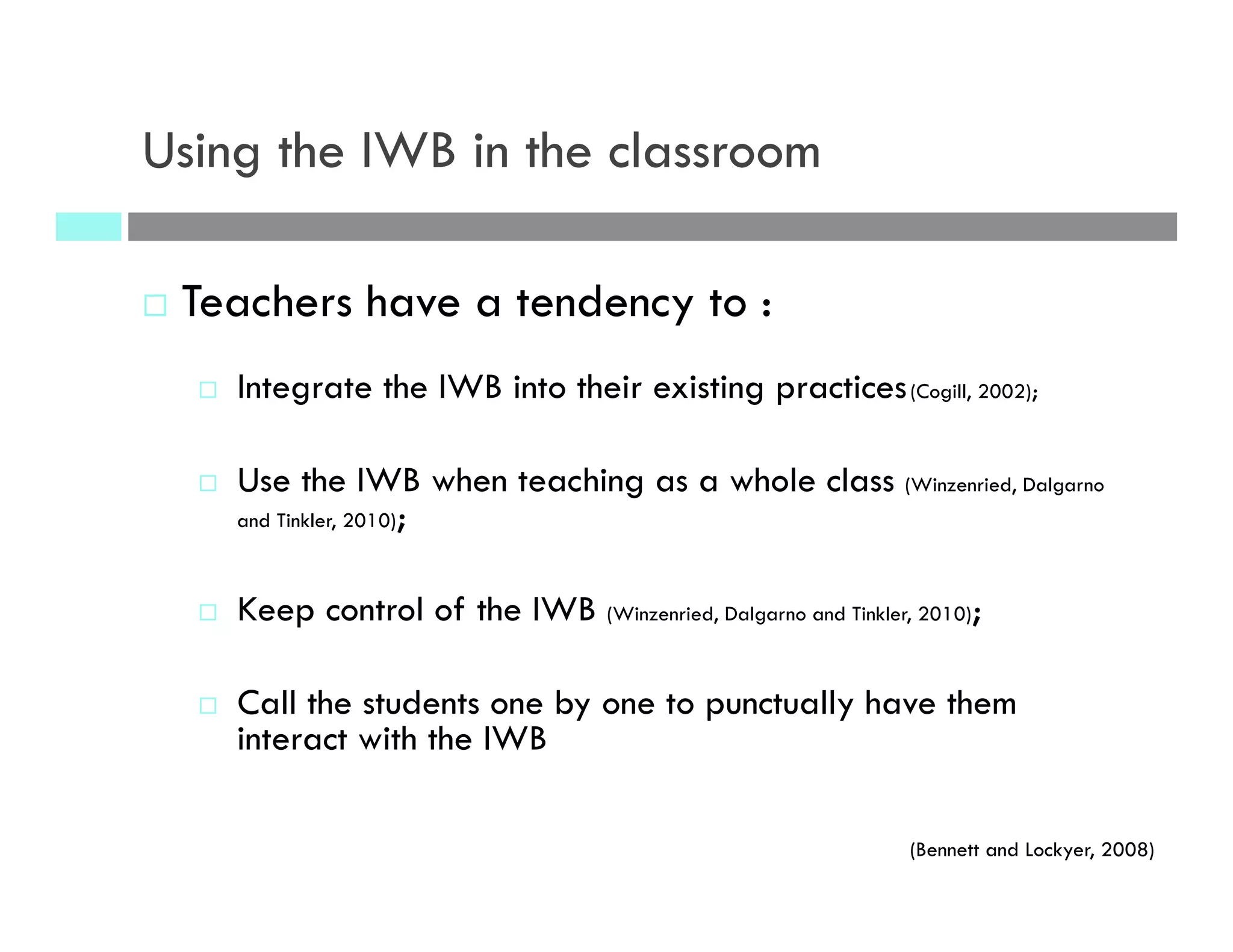 Using the IWB in the classroom
¨  Teachers have a tendency to :
¨  Integrate the IWB into their existing practices(Cogill, 2002);
¨  Use the IWB when teaching as a whole class (Winzenried, Dalgarno
and Tinkler, 2010);
¨  Keep control of the IWB (Winzenried, Dalgarno and Tinkler, 2010);
¨  Call the students one by one to punctually have them
interact with the IWB
(Bennett and Lockyer, 2008)
 