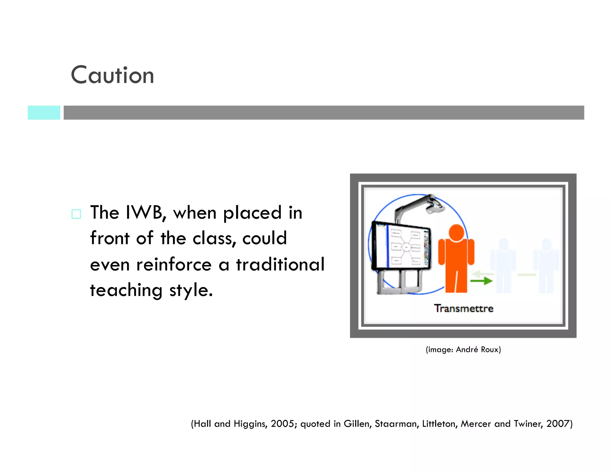 ¨  The IWB, when placed in
front of the class, could
even reinforce a traditional
teaching style.
(Hall and Higgins, 2005; quoted in Gillen, Staarman, Littleton, Mercer and Twiner, 2007)
(image: André Roux)
Caution
 