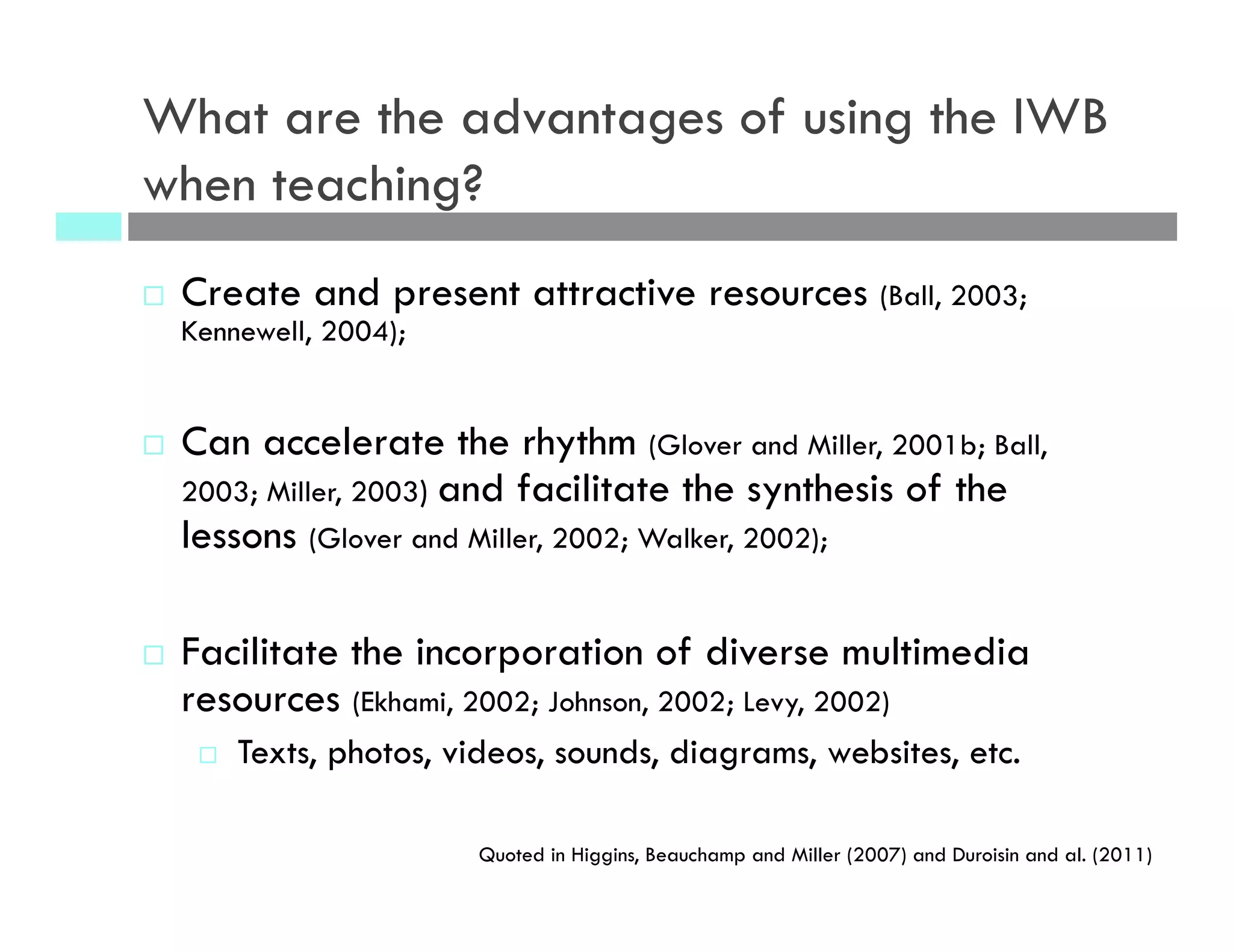 What are the advantages of using the IWB
when teaching?
¨  Create and present attractive resources (Ball, 2003;
Kennewell, 2004);
¨  Can accelerate the rhythm (Glover and Miller, 2001b; Ball,
2003; Miller, 2003) and facilitate the synthesis of the
lessons (Glover and Miller, 2002; Walker, 2002);
¨  Facilitate the incorporation of diverse multimedia
resources (Ekhami, 2002; Johnson, 2002; Levy, 2002)
¨  Texts, photos, videos, sounds, diagrams, websites, etc.
Quoted in Higgins, Beauchamp and Miller (2007) and Duroisin and al. (2011)
 