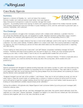 Case Study: Egencia © Copyright 2014 RingLead, Inc.
Case Study: Egencia
Summary
Egencia is a division of Expedia, Inc., and is all about the modern
business traveler and making business travel better. Each year Egencia
helps thousands of companies in nearly 60 countries manage their travel
programs – by providing bottom-line savings to clients and supporting the needs of the modern business traveler.
The company experienced more than $4 billion in gross bookings in 2012, and has continued to grow each year in
revenue, employees, and customers.
The Challenge
Egencia encountered a struggle when managing contacts with multiple email addresses, a problem that the
out-of-the-box Marketo solution was not equipped to handle. Marketo’s standard configuration views a record’s
email address (for example, jeff@egencia.com) and matches it with the corresponding record in CRM.
A problem arises when a single individual has two or more email addresses, which is the case for many of Egencia’s
customers. For every email address, Marketo’s default is to create a new lead, thus causing duplicates or triplicates.
For Egencia, the most frustrating by-product of these redundant leads was the resulting inaccuracies in reporting
and lead scoring.
“It was making our lead scoring very inaccurate,” said Jeff Shearer, acquisition marketing manager for North
America. “Problems with lead scoring systems are very hard to figure out. When you have something like this
messing up your data, it really makes it hard to rely on the sophisticated models that you’ve built.”
“Duplicates also cause nothing but confusion for our sales teams,” continued Shearer. “If there’s a duplicate who is
already a customer, you could be alerting the wrong rep about the wrong lead, which wastes time and
productivity.”
The Solution
Egencia partnered with Ringlead to address existing duplicates and create a system to catch new ones entering into
the system. Ringlead solved the problem by expanding the list of duplicate identifiers. They were able to connect
more registrants with the correct existing account by going deeper than the email address and screening for factors
like the domain name associated with each.
“Ringlead changed how we look at this problem,” said Shearer. “Now you’re not just looking at email, but also at
other factors: Does this record match an existing lead, a contact or maybe an account of some kind? Of course,
you’re still going to have the updated existing record but that’s going to be a much better match because you’re
looking at many additional variables beyond simply email addresses.”
Solving the problems of duplicates also helped Egencia treat customers better by arming account managers with
historical customer data.
“If you have a customer who left you and then reengaged two years later, the system would ordinarily count the
registrant as a new lead,” Shearer explained. “Ringlead has helped us to avoid this and instead pair that individual’s
historical data together with his or her new information as well.”
 