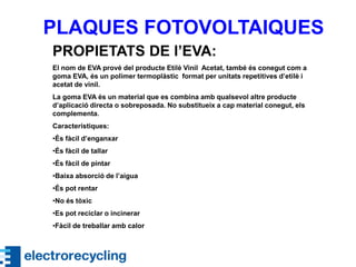 PLAQUES FOTOVOLTAIQUES
PROPIETATS DE l’EVA:
El nom de EVA prové del producte Etilè Vinil Acetat, també és conegut com a
goma EVA, és un polímer termoplàstic format per unitats repetitives d’etilè i
acetat de vinil.
La goma EVA és un material que es combina amb qualsevol altre producte
d’aplicació directa o sobreposada. No substitueix a cap material conegut, els
complementa.
Característiques:
•És fàcil d’enganxar
•És fàcil de tallar
•És fàcil de pintar
•Baixa absorció de l’aigua
•És pot rentar
•No és tòxic
•Es pot reciclar o incinerar
•Fàcil de treballar amb calor
 