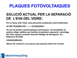 PLAQUES FOTOVOLTAIQUES
SOLUCIÓ ACTUAL PER LA SEPARACIÓ
DE L’EVA DEL VIDRE:
Fer un bany amb Toluè, això pot portar problemes medi ambientals.
ALTRE POSSIBILITAT ------- ECODISSENY
Ha risc de perdre característiques mecàniques i de durabilitat, és
podrien afegir additius per facilitar el posterior separació i reciclatge
del vidre segons comenta Gerardo Hidalgo de Novogenio, S.L.
(fabricant de EVA).
CONSEQÜÈNCIA:
Alhora de construir no es pensa que passarà alhora de reciclar.
 