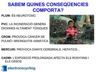 SABEM QUINES CONSEQÜENCIES
COMPORTA?
PLOM: ÉS NEUROTOXIC
PVC: LA INCINERACIÓ GENERA
DIOXINES ALTAMENT TÒXIQUES
CROM: PROVOCA CÀNCER DE
PULMÓ I BRONQUITIS ASMÀTICA
MERCURI: PROVOCA DANYS CEREBRALS, HEPATICS…
CADMI: L’EXPOSICIÓ PROLONGADA AFECTA ELS RONYONS I
ELS OSSOS
 