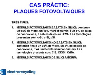 TRES TIPUS:
1. MODULS FOTOVOLTAICS BASATS EN SILICI: contenen
un 85% de vidre, un 10% marc d’alumini i un 5% de caixa
de connexions, 2 cables de coure i EVA. Las tecnologies
presenten son: c-Si, a-Si, µSi.
2. MODULS FOTOVOLTAICS NO BASATS EN SILICI:
contenen fins a un 95% de vidre, un 5% de caixes de
connexions, EVA i materials semiconductors. Les
tecnologies presents son: CIS, CIGS i CdTe.
3. MODULS FOTOVOLTAICS DE SILICI AMORFA
CAS PRÀCTIC:
PLAQUES FOTOVOLTAIQUES
 