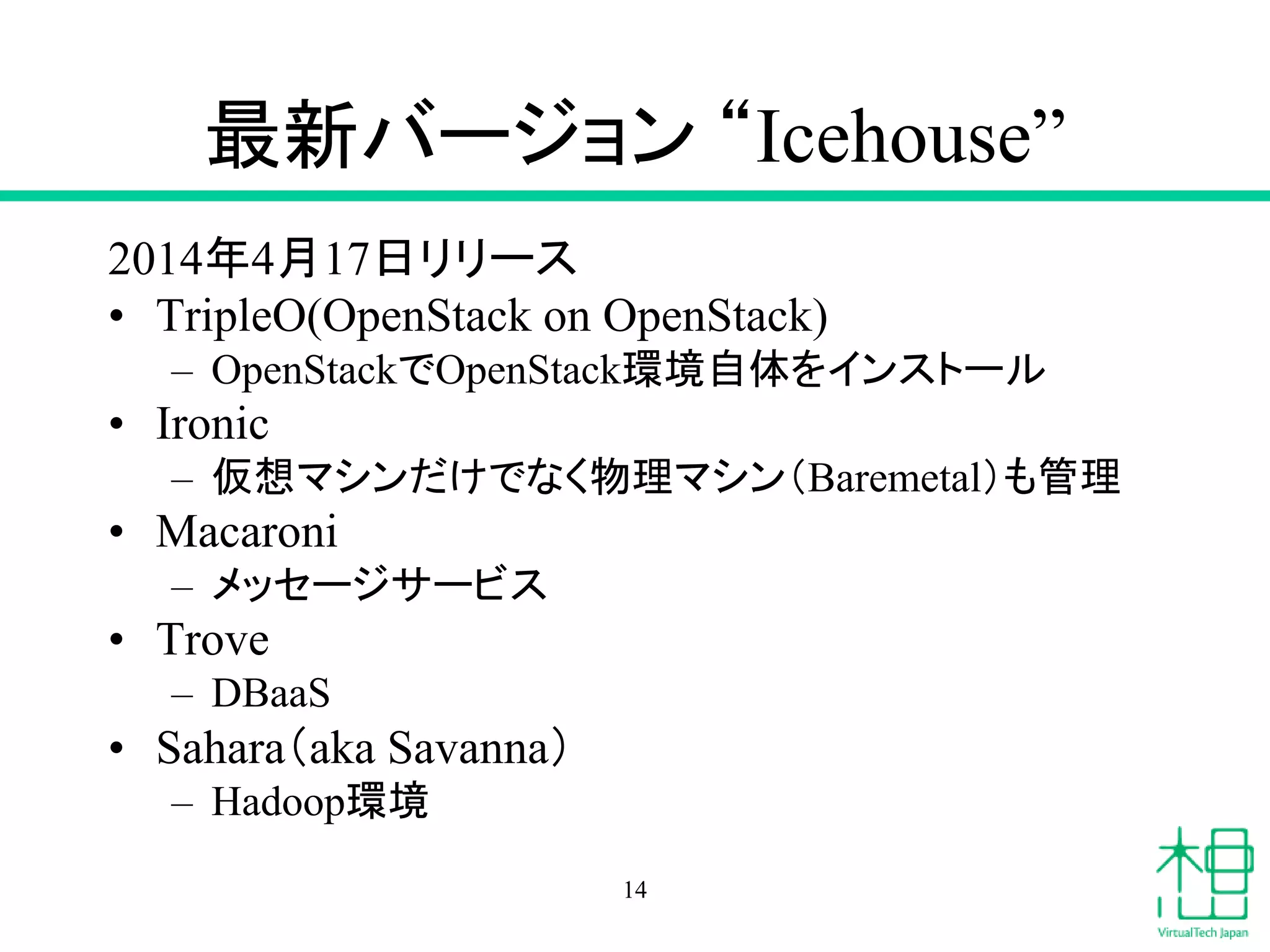 最新バージョン “Icehouse”
2014年4月17日リリース
• TripleO(OpenStack on OpenStack)
– OpenStackでOpenStack環境自体をインストール
• Ironic
– 仮想マシンだけでなく物理マシン（Baremetal）も管理
• Macaroni
– メッセージサービス
• Trove
– DBaaS
• Sahara（aka Savanna）
– Hadoop環境
14
 