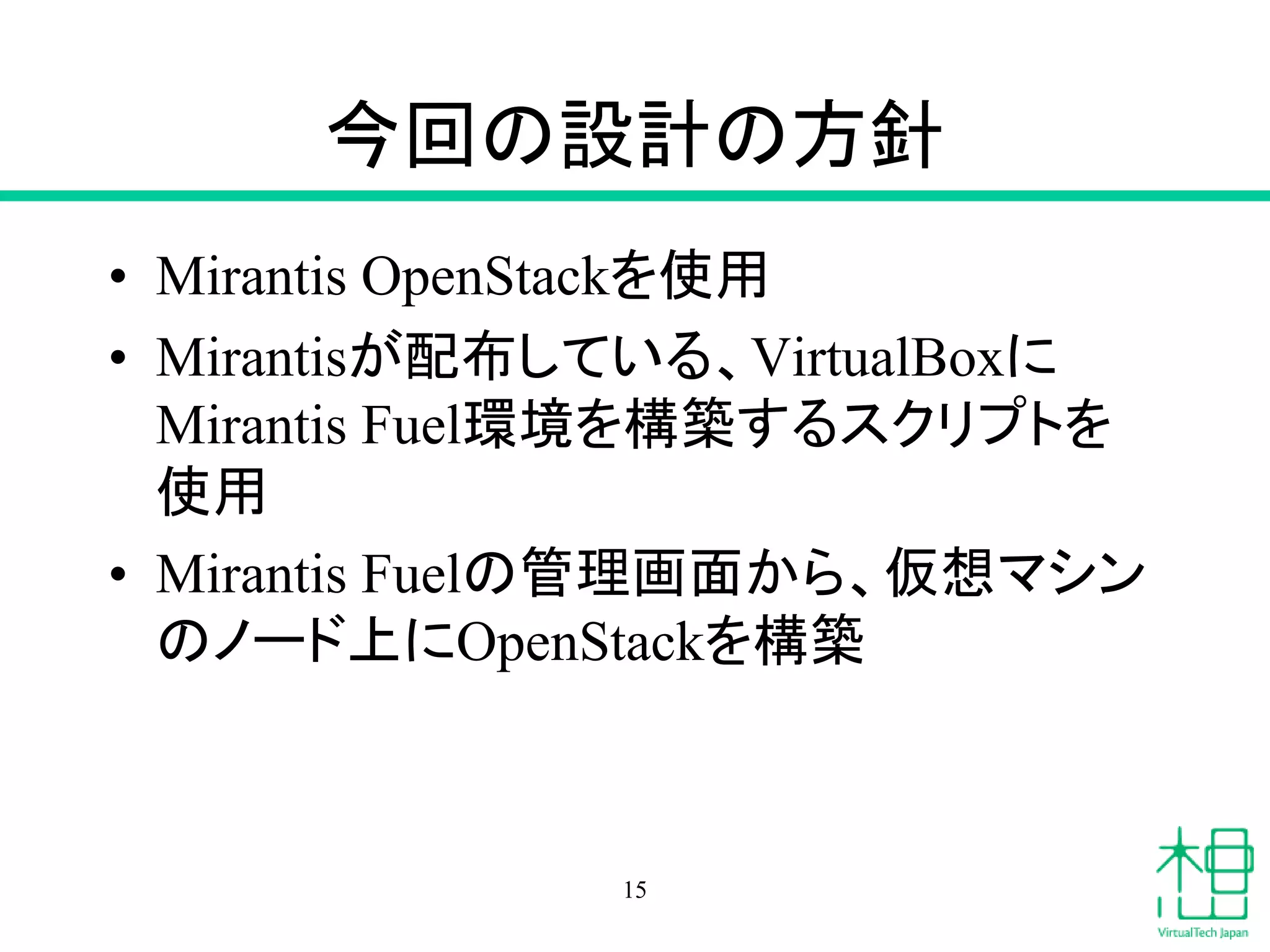 今回の設計の方針
• Mirantis OpenStackを使用
• Mirantisが配布している、VirtualBoxに
Mirantis Fuel環境を構築するスクリプトを
使用
• Mirantis Fuelの管理画面から、仮想マシン
のノード上にOpenStackを構築
15
 